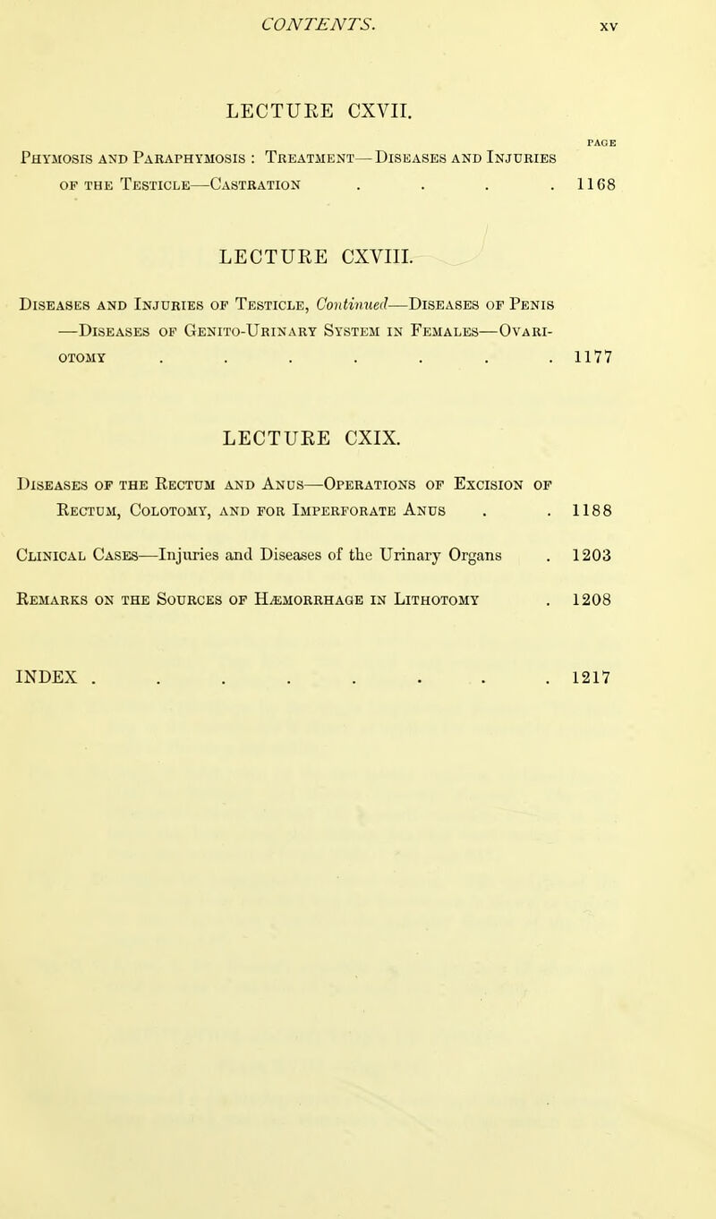 LECTURE CXVII. PAGE Phymosis and Paraphymosis : Treatment—Diseases and Injuries of the Testicle—Castration . . . .1168 LECTURE CXVIII. Diseases and Injuries of Testicle, Gontmued—Diseases of Penis —Diseases of Genito-Urinary System in Females—Ovari- otomy ....... 1177 LECTURE CXIX. Diseases of the Rectum and Anus—Operations of Excision of Rectum, Colotomy, and for Imperforate Anus . . 1188 Clinical Cases—Injuries and Diseases of the Urinary Organs . 1203 Remarks on the Sources of Hemorrhage in Lithotomy . 1208 INDEX . . . . . ... . 1217