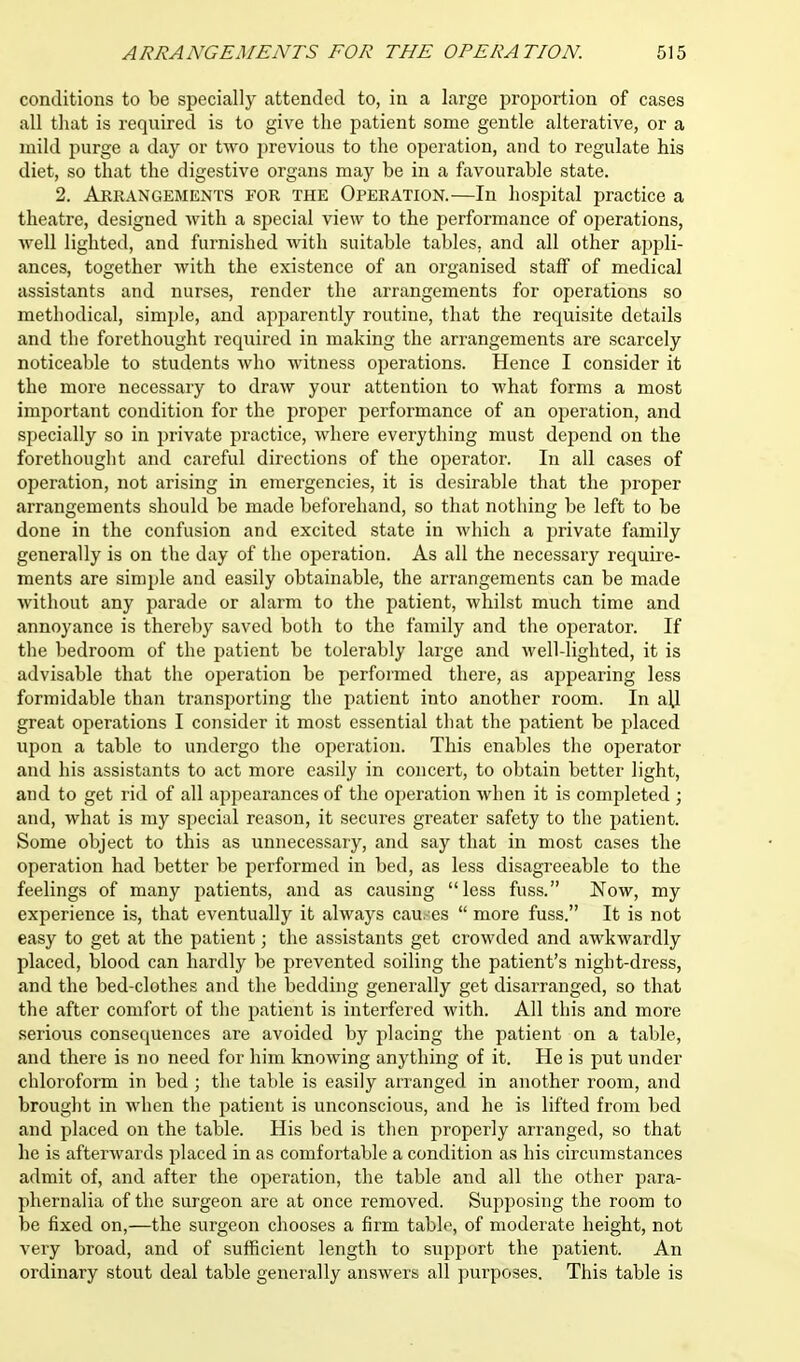 conditions to be specially attended to, in a large proportion of cases all that is required is to give the patient some gentle alterative, or a mild purge a day or two previous to the operation, and to regulate his diet, so that the digestive organs may be in a favourable state. 2. Arrangements for the Operation.—In hospital practice a theatre, designed with a special view to the performance of operations, well lighted, and furnished with suitable tables, and all other appli- ances, together with the existence of an organised staff of medical assistants and nurses, render the arrangements for operations so methodical, simple, and apparently routine, that the requisite details and the forethought required in making the arrangements are scarcely noticeable to students who witness operations. Hence I consider it the more necessary to draw your attention to what forms a most important condition for the proper performance of an operation, and specially so in private practice, where everything must depend on the forethought and careful directions of the operator. In all cases of operation, not arising in emergencies, it is desirable that the proper arrangements should be made beforehand, so that nothing be left to be done in the confusion and excited state in which a private family generally is on the day of the operation. As all the necessary require- ments are simple and easily obtainable, the arrangements can be made without any parade or alarm to the patient, whilst much time and annoyance is thereby saved both to the family and the operator. If the bedroom of the patient be tolerably large and well-lighted, it is advisable that the operation be performed there, as appearing less formidable than transporting the patient into another room. In aU great operations I consider it most essential that the patient be placed upon a table to undergo the operation. This enables the operator and his assistants to act more easily in concert, to obtain better light, and to get rid of all appearances of the operation when it is completed ; and, what is my special reason, it secures greater safety to the patient. Some object to this as unnecessary, and say that in most cases the operation had better be performed in bed, as less disagreeable to the feelings of many patients, and as causing less fuss. Now, my experience is, that eventually it always cau. es  more fuss. It is not easy to get at the patient; the assistants get crowded and awkwardly placed, blood can hardly be prevented soiling the patient's night-dress, and the bed-clothes and the bedding generally get disarranged, so that the after comfort of the patient is interfered with. All this and more serious consequences are avoided by placing the patient on a table, and there is no need for him knowing anything of it. He is put under chloroform in bed ; the table is easily arranged in another room, and brought in when the patient is unconscious, and he is lifted from bed and placed on the table. His bed is then properly arranged, so that he is afterwards placed in as comfortable a condition as his circumstances admit of, and after the operation, the table and all the other para- phernalia of the surgeon are at once removed. Supposing the room to be fixed on,—the surgeon chooses a firm table, of moderate height, not very broad, and of sufficient length to support the patient. An ordinary stout deal table generally answers all purposes. This table is