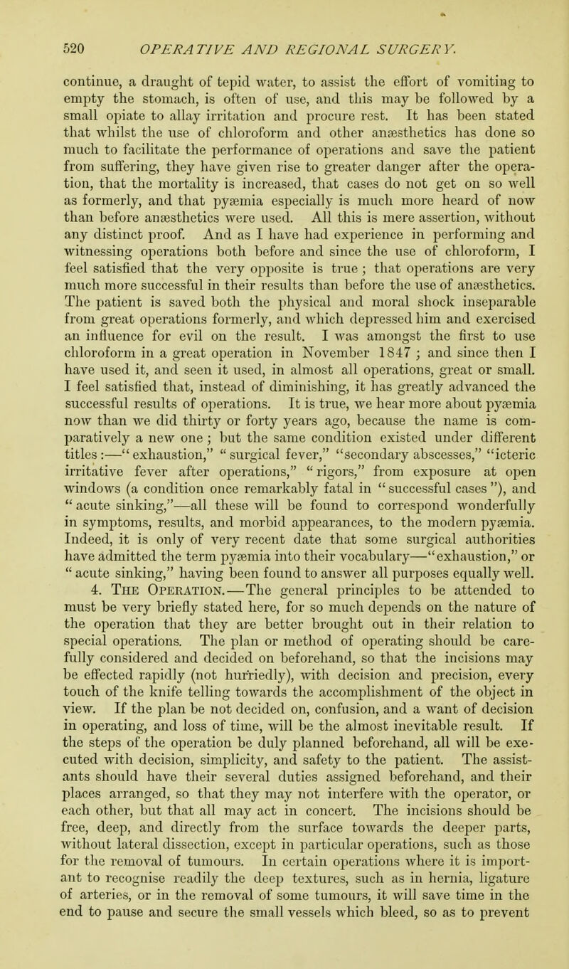 continue, a draught of tepid water, to assist the effort of vomiting to empty the stomach, is often of use, and this may be followed by a small opiate to allay irritation and procure rest. It has been stated that whilst the use of chloroform and other anaesthetics has done so much to facilitate the performance of operations and save the patient from suffering, they have given rise to greater danger after the opera- tion, that the mortality is increased, that cases do not get on so well as formerly, and that pyaemia especially is much more heard of now than before anaesthetics were used. All this is mere assertion, without any distinct proof. And as I have had experience in performing and witnessing operations both before and since the use of chloroform, I feel satisfied that the very opposite is true; that operations are very much more successful in their results than before the use of anaesthetics. The patient is saved both the physical and moral shock inseparable from great operations formerly, and which depressed him and exercised an influence for evil on the result. I was amongst the first to use chloroform in a great operation in November 1847 ; and since then I have used it, and seen it used, in almost all operations, great or small. I feel satisfied that, instead of diminishing, it has greatly advanced the successful results of operations. It is true, we hear more about pyaemia now than we did thirty or forty years ago, because the name is com- paratively a new one; but the same condition existed under different titles :— exhaustion,  surgical fever, secondary abscesses, icteric irritative fever after operations,  rigors, from exposure at open windows (a condition once remarkably fatal in  successful cases ), and  acute sinking,—all these will be found to correspond wonderfully in symptoms, results, and morbid appearances, to the modern pyaemia. Indeed, it is only of very recent date that some surgical authorities have admitted the term pyaemia into their vocabulary—exhaustion, or  acute sinking, having been found to answer all purposes equally well. 4. The Operation.—The general principles to be attended to must be very briefly stated here, for so much depends on the nature of the operation that they are better brought out in their relation to special operations. The plan or method of operating should be care- fully considered and decided on beforehand, so that the incisions may be effected rapidly (not hurriedly), with decision and precision, every touch of the knife telling towards the accomplishment of the object in view. If the plan be not decided on, confusion, and a want of decision in operating, and loss of time, will be the almost inevitable result. If the steps of the operation be duly planned beforehand, all will be exe- cuted with decision, simplicity, and safety to the patient. The assist- ants should have their several duties assigned beforehand, and their places arranged, so that they may not interfere with the operator, or each other, but that all may act in concert. The incisions should be free, deep, and directly from the surface towards the deeper parts, without lateral dissection, except in particular operations, such as those for the removal of tumours. In certain operations where it is import- ant to recognise readily the deep textures, such as in hernia, ligature of arteries, or in the removal of some tumours, it will save time in the end to pause and secure the small vessels which bleed, so as to prevent