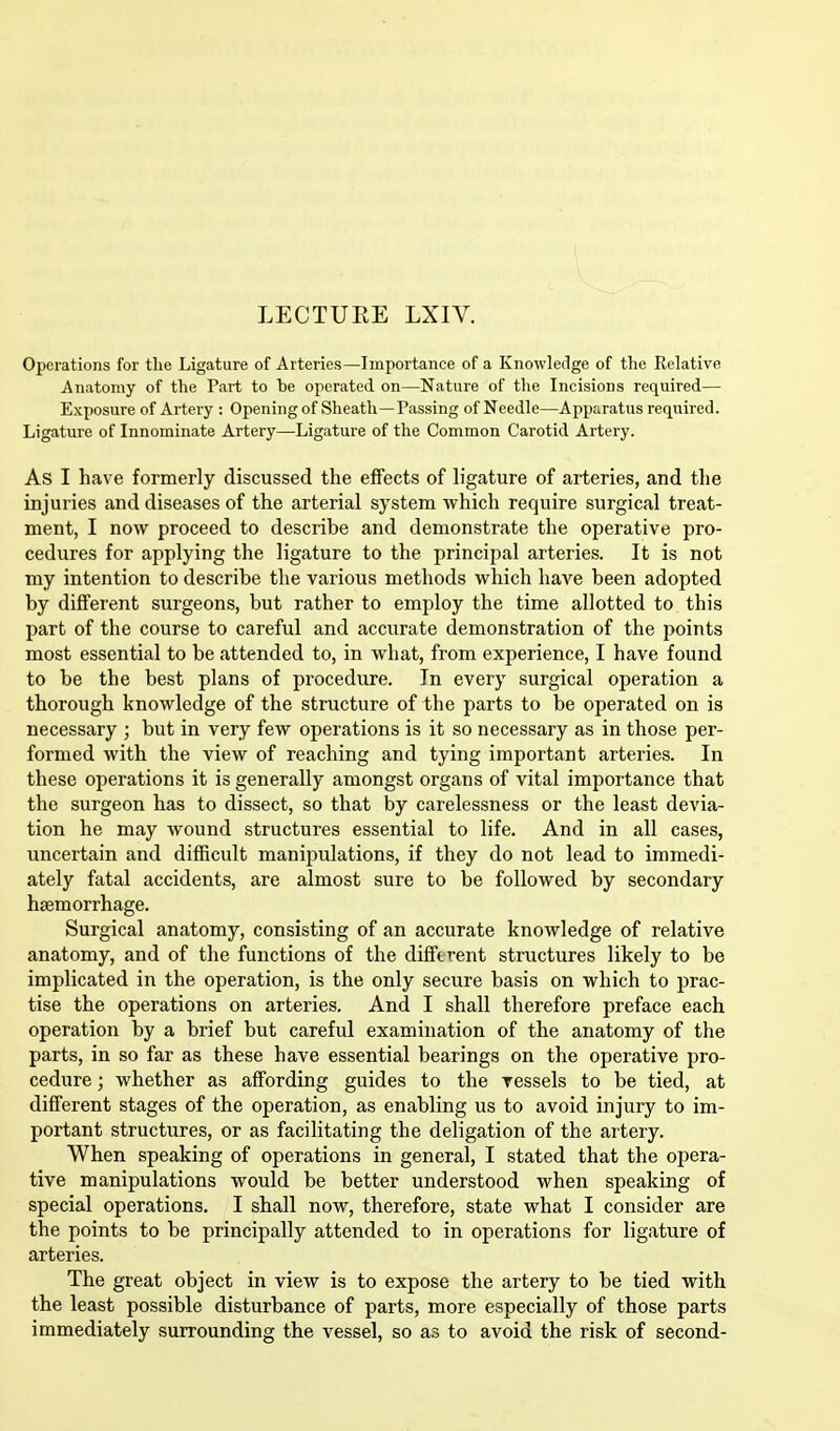 LECTURE LXIV. Operations for the Ligature of Arteries—Importance of a Knowledge of the Relative Anatomy of the Part to he operated on—Nature of the Incisions required— Exposure of Artery : Opening of Sheath—Passing of Needle—Apparatus required. Ligature of Innominate Artery—Ligature of the Common Carotid Artery. As I have formerly discussed the effects of ligature of arteries, and the injuries and diseases of the arterial system which require surgical treat- ment, I now proceed to describe and demonstrate the operative pro- cedures for applying the ligature to the principal arteries. It is not my intention to describe the various methods which have been adopted by different surgeons, but rather to employ the time allotted to this part of the course to careful and accurate demonstration of the points most essential to be attended to, in what, from experience, I have found to be the best plans of procedure. In every surgical operation a thorough knowledge of the structure of the parts to be operated on is necessary ; but in very few operations is it so necessary as in those per- formed with the view of reaching and tying important arteries. In these operations it is generally amongst organs of vital importance that the surgeon has to dissect, so that by carelessness or the least devia- tion he may wound structures essential to life. And in all cases, uncertain and difficult manipulations, if they do not lead to immedi- ately fatal accidents, are almost sure to be followed by secondary haemorrhage. Surgical anatomy, consisting of an accurate knowledge of relative anatomy, and of the functions of the different structures likely to be implicated in the operation, is the only secure basis on which to prac- tise the operations on arteries. And I shall therefore preface each operation by a brief but careful examination of the anatomy of the parts, in so far as these have essential bearings on the operative pro- cedure ; whether as affording guides to the vessels to be tied, at different stages of the operation, as enabling us to avoid injury to im- portant structures, or as facilitating the deligation of the artery. When speaking of operations in general, I stated that the opera- tive manipulations would be better understood when speaking of special operations. I shall now, therefore, state what I consider are the points to be principally attended to in operations for ligature of arteries. The great object in view is to expose the artery to be tied with the least possible disturbance of parts, more especially of those parts immediately surrounding the vessel, so as to avoid the risk of second-