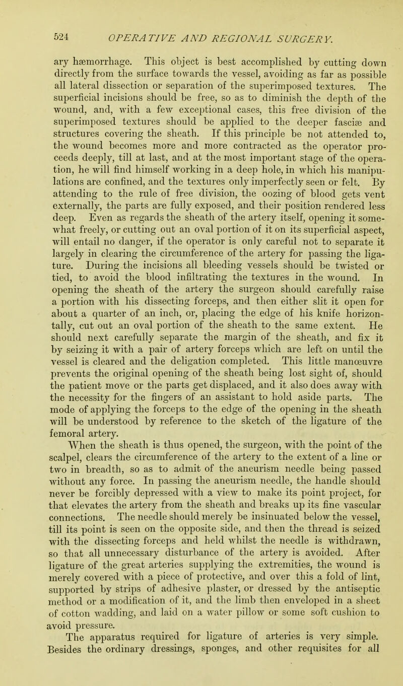 ary haemorrhage. This object is best accomplished by cutting down directly from the surface towards the vessel, avoiding as far as possible all lateral dissection or separation of the superimposed textures. The superficial incisions should be free, so as to diminish the depth of the wound, and, with a few exceptional cases, this free division of the superimposed textures should be applied to the deeper fasciae and structures covering the sheath. If this principle be not attended to, the wound becomes more and more contracted as the operator pro- ceeds deeply, till at last, and at the most important stage of the opera- tion, he will find himself working in a deep hole, in which his manipu- lations are confined, and the textures only imperfectly seen or felt. By attending to the rule of free division, the oozing of blood gets vent externally, the parts are fully exposed, and their position rendered less deep. Even as regards the sheath of the artery itself, opening it some- what freely, or cutting out an oval portion of it on its superficial aspect, will entail no danger, if the operator is only careful not to separate it largely in clearing the circumference of the artery for passing the liga- ture. During the incisions all bleeding vessels should be twisted or tied, to avoid the blood infiltrating the textures in the wound. In opening the sheath of the artery the surgeon should carefully raise a portion with his dissecting forceps, and then either slit it open for about a quarter of an inch, or, placing the edge of his knife horizon- tally, cut out an oval portion of the sheath to the same extent. He should next carefully separate the margin of the sheath, and fix it by seizing it with a pair of artery forceps which are left on until the vessel is cleared and the deligation completed. This little manoeuvre prevents the original opening of the sheath being lost sight of, should the patient move or the parts get displaced, and it also does away with the necessity for the fingers of an assistant to hold aside parts. The mode of applying the forceps to the edge of the opening in the sheath will be understood by reference to the sketch of the ligature of the femoral artery. When the sheath is thus opened, the surgeon, with the point of the scalpel, clears the circumference of the artery to the extent of a line or two in breadth, so as to admit of the aneurism needle being passed without any force. In passing the aneurism needle, the handle should never be forcibly depressed with a view to make its point project, for that elevates the artery from the sheath and breaks up its fine vascular connections. The needle should merely be insinuated below the vessel, till its point is seen on the opposite side, and then the thread is seized with the dissecting forceps and held whilst the needle is withdrawn, so that all unnecessary disturbance of the artery is avoided. After ligature of the great arteries supplying the extremities, the wound is merely covered with a piece of protective, and over this a fold of lint, supported by strips of adhesive plaster, or dressed by the antiseptic method or a modification of it, and the limb then enveloped in a sheet of cotton wadding, and laid on a water pillow or some soft cushion to avoid pressure. The apparatus required for ligature of arteries is very simple. Besides the ordinary dressings, sponges, and other requisites for all
