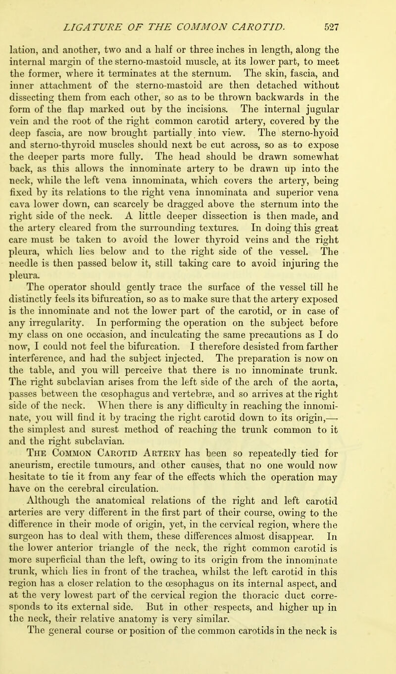lation, and another, two and a half or three inches in length, along the internal margin of the sterno-mastoid muscle, at its lower part, to meet the former, where it terminates at the sternum. The skin, fascia, and inner attachment of the sterno-mastoid are then detached without dissecting them from each other, so as to be thrown backwards in the form of the flap marked out by the incisions. The internal jugular vein and the root of the right common carotid artery, covered by the deep fascia, are now brought partially into view. The sterno-hyoid and sterno-thyroid muscles should next be cut across, so as to expose the deeper parts more fully. The head should be drawn somewhat back, as this allows the innominate artery to be drawn up into the neck, while the left vena innominata, which covers the artery, being fixed by its relations to the right vena innominata and superior vena cava lower down, can scarcely be dragged above the sternum into the right side of the neck. A little deeper dissection is then made, and the artery cleared from the surrounding textures. In doing this great care must be taken to avoid the lower thyroid veins and the right pleura, which lies below and to the right side of the vessel. The needle is then passed below it, still taking care to avoid injuring the pleura. The operator should gently trace the surface of the vessel till he distinctly feels its bifurcation, so as to make sure that the artery exposed is the innominate and not the lower part of the carotid, or in case of any irregularity. In performing the operation on the subject before my class on one occasion, and inculcating the same precautions as I do now, I could not feel the bifurcation. I therefore desisted from farther interference, and had the subject injected. The preparation is now on the table, and you will perceive that there is no innominate trunk. The right subclavian arises from the left side of the arch of the aorta, passes between the oesophagus and vertebras, and so arrives at the right side of the neck. When there is any difficulty in reaching the innomi- nate, you will find it by tracing the right carotid down to its origin,— the simplest and surest method of reaching the trunk common to it and the right subclavian. The Common Carotid Artery has been so repeatedly tied for aneurism, erectile tumours, and other causes, that no one would now hesitate to tie it from any fear of the effects which the operation may have on the cerebral circulation. Although the anatomical relations of the right and left carotid arteries are very different in the first part of their course, owing to the difference in their mode of origin, yet, in the cervical region, where the surgeon has to deal with them, these differences almost disapjiear. In the lower anterior triangle of the neck, the right common carotid is more superficial than the left, owing to its origin from the innominate trunk, which lies in front of the trachea, whilst the left carotid in this region has a closer relation to the oesophagus on its internal aspect, and at the very lowest part of the cervical region the thoracic duct corre- sponds to its external side. But in other respects, and higher up in the neck, their relative anatomy is very similar. The general course or position of the common carotids in the neck is