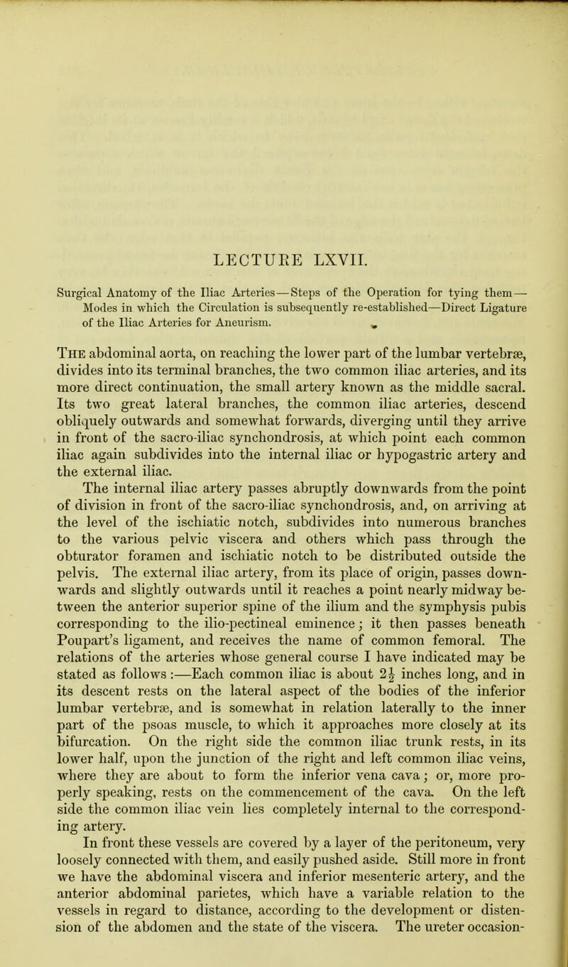Surgical Anatomy of the Iliac Arteries—Steps of the Operation for tying them— Modes in which the Circulation is subsequently re-established—Direct Ligature of the Iliac Arteries for Aneurism. „ The abdominal aorta, on reaching the lower part of the lumbar vertebrae, divides into its terminal branches, the two common iliac arteries, and its more direct continuation, the small artery known as the middle sacral. Its two great lateral branches, the common iliac arteries, descend obliquely outwards and somewhat forwards, diverging until they arrive in front of the sacro-iliac synchondrosis, at which point each common iliac again subdivides into the internal iliac or hypogastric artery and the external iliac. The internal iliac artery passes abruptly downwards from the point of division in front of the sacro iliac synchondrosis, and, on arriving at the level of the ischiatic notch, subdivides into numerous branches to the various pelvic viscera and others which pass through the obturator foramen and ischiatic notch to be distributed outside the pelvis. The external iliac artery, from its place of origin, passes down- wards and slightly outwards until it reaches a point nearly midway be- tween the anterior superior spine of the ilium and the symphysis pubis corresponding to the ilio-pectineal eminence; it then passes beneath Poupart's ligament, and receives the name of common femoral. The relations of the arteries whose general course I have indicated may be stated as follows:—Each common iliac is about 1\ inches long, and in its descent rests on the lateral aspect of the bodies of the inferior lumbar vertebra?, and is somewhat in relation laterally to the inner part of the psoas muscle, to which it approaches more closely at its bifurcation. On the right side the common iliac trunk rests, in its lower half, upon the junction of the right and left common iliac veins, where they are about to form the inferior vena cava; or, more pro- perly speaking, rests on the commencement of the cava. On the left side the common iliac vein lies completely internal to the correspond- ing artery. In front these vessels are covered by a layer of the peritoneum, very loosely connected with them, and easily pushed aside. Still more in front we have the abdominal viscera and inferior mesenteric artery, and the anterior abdominal parietes, which have a variable relation to the vessels in regard to distance, according to the development or disten- sion of the abdomen and the state of the viscera. The ureter occasion-