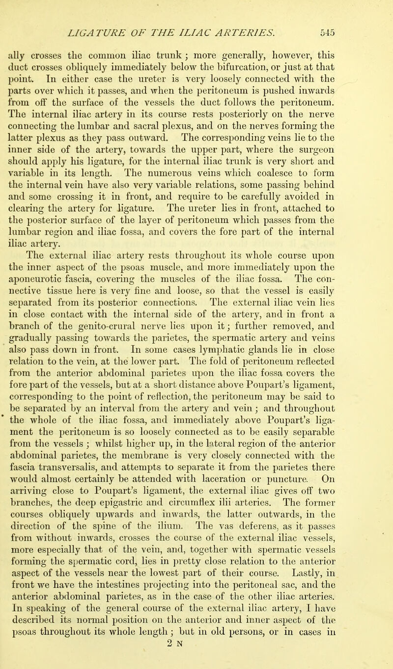 ally crosses the common iliac trunk ; more generally, however, this duct crosses obliquely immediately below the bifurcation, or just at that point. In either case the ureter is very loosely connected with the parts over which it passes, and when the peritoneum is pushed inwards from off the surface of the vessels the duct follows the peritoneum. The internal iliac artery in its course rests posteriorly on the nerve connecting the lumbar and sacral plexus, and on the nerves forming the latter plexus as they pass outward. The corresponding veins lie to the inner side of the artery, towards the upper part, where the surgeon should apply his ligature, for the internal iliac trunk is very short and variable in its length. The numerous veins which coalesce to form the internal vein have also very variable relations, some passing behind and some crossing it in front, and require to be carefully avoided in clearing the artery for ligature. The ureter lies in front, attached to the posterior surface of the layer of peritoneum which passes from the lumbar region and iliac fossa, and covers the fore part of the internal iliac artery. The external iliac artery rests throughout its whole course upon the inner aspect of the psoas muscle, and more immediately upon the aponeurotic fascia, covering the muscles of the iliac fossa. The con- nective tissue here is very fine and loose, so that the vessel is easily separated from its posterior connections. The external iliac vein lies in close contact with the internal side of the artery, and in front a branch of the genito-crural nerve lies upon it; further removed, and gradually jiassing towards the parietes, the spermatic artery and veins also pass down in front. In some cases lymphatic glands lie in close relation to the vein, at the lower part. The fold of peritoneum reflected from the anterior abdominal parietes upon the iliac fossa covers the fore part of the vessels, but at a short distance above Poupart's ligament, corresponding to the point of reflection, the peritoneum may be said to be separated by an interval from the artery and vein; and throughout the whole of the iliac fossa, and immediately above Poupart's liga- ment the peritoneum is so loosely connected as to be easily separable from the vessels ; whilst higher up, in the lateral region of the anterior abdominal parietes, the membrane is very closely connected with the fascia transversalis, and attempts to separate it from the parietes there would almost certainly be attended with laceration or puncture. On arriving close to Poupart's ligament, the external iliac gives off two branches, the deep epigastric and circumflex ilii arteries. The former courses obliquely upwards and inwards, the latter outwards, in the direction of the spine of the ilium. The vas deferens, as it passes from without inwards, crosses the course of the external iliac vessels, more especially that of the vein, and, together with spermatic vessels forming the spermatic cord, lies in pretty close relation to the anterior aspect of the vessels near the lowest part of their course. Lastly, in front we have the intestines projecting into the peritoneal sac, and the anterior abdominal parietes, as in the case of the other iliac arteries. In speaking of the general course of the external iliac artery, I have described its normal position on the anterior and inner aspect of the psoas throughout its whole length; but in old persons, or in cases in 2 N