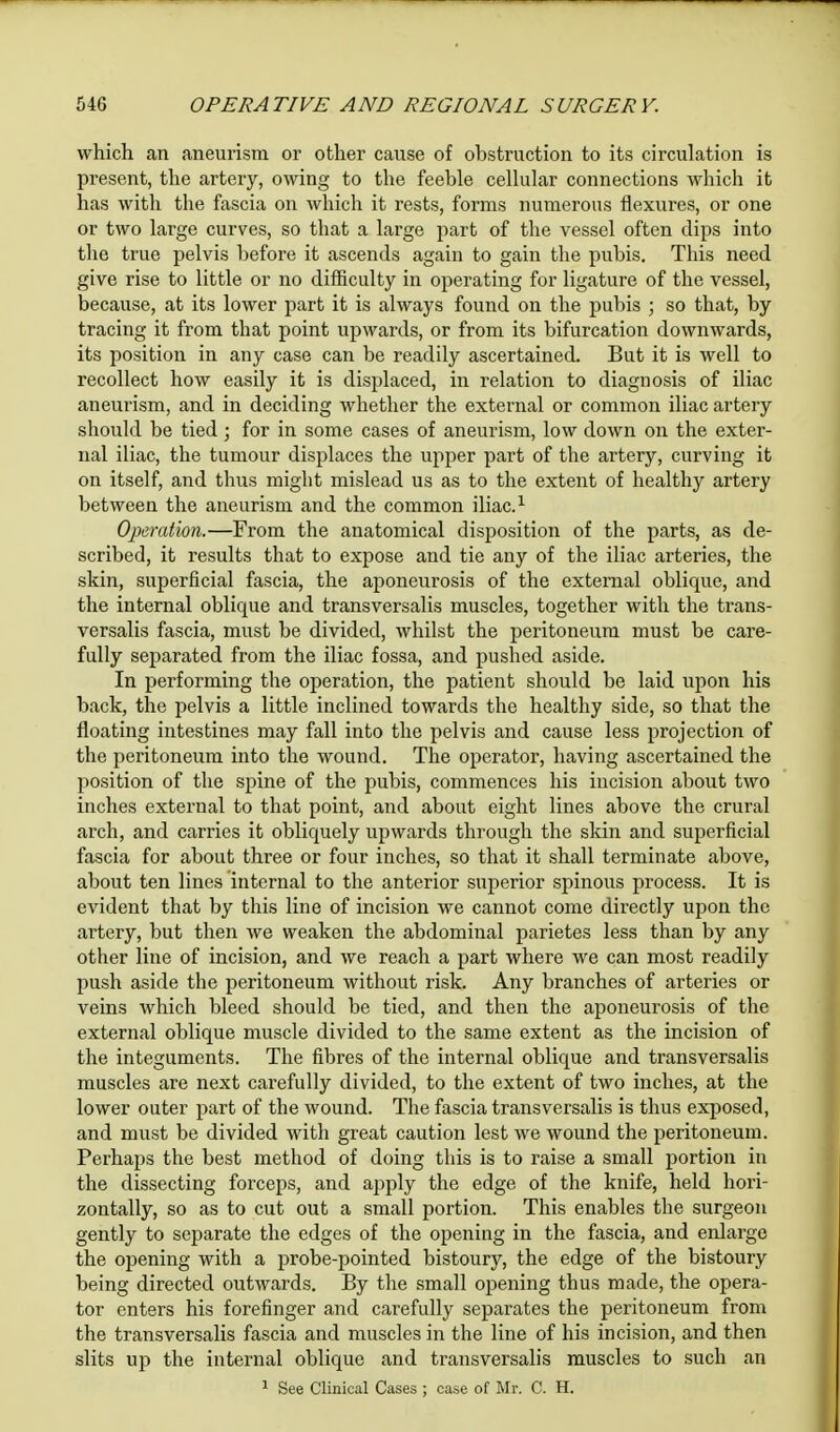 which an aneurism or other cause of obstruction to its circulation is present, the artery, owing to the feeble cellular connections which it has with the fascia on which it rests, forms numerous flexures, or one or two large curves, so that a large part of the vessel often dips into the true pelvis before it ascends again to gain the pubis. This need give rise to little or no difficulty in operating for ligature of the vessel, because, at its lower part it is always found on the pubis ; so that, by tracing it from that point upwards, or from its bifurcation downwards, its position in any case can be readily ascertained. But it is well to recollect how easily it is displaced, in relation to diagnosis of iliac aneurism, and in deciding whether the external or common iliac artery should be tied; for in some cases of aneurism, low down on the exter- nal iliac, the tumour displaces the upper part of the artery, curving it on itself, and thus might mislead us as to the extent of healthy artery between the aneurism and the common iliac.1 Operation.—From the anatomical disposition of the parts, as de- scribed, it results that to expose and tie any of the iliac arteries, the skin, superficial fascia, the aponeurosis of the external oblique, and the internal oblique and transversalis muscles, together with the trans- versalis fascia, must be divided, whilst the peritoneum must be care- fully separated from the iliac fossa, and pushed aside. In performing the operation, the patient should be laid upon his back, the pelvis a little inclined towards the healthy side, so that the floating intestines may fall into the pelvis and cause less projection of the peritoneum into the wound. The operator, having ascertained the position of the spine of the pubis, commences his incision about two inches external to that point, and about eight lines above the crural arch, and carries it obliquely upwards through the skin and superficial fascia for about three or four inches, so that it shall terminate above, about ten lines internal to the anterior superior spinous process. It is evident that by this line of incision we cannot come directly upon the artery, but then we weaken the abdominal parietes less than by any other line of incision, and we reach a part where we can most readily push aside the peritoneum without risk. Any branches of arteries or veins which bleed should be tied, and then the aponeurosis of the external oblique muscle divided to the same extent as the incision of the integuments. The fibres of the internal oblique and transversalis muscles are next carefully divided, to the extent of two inches, at the lower outer part of the wound. The fascia transversalis is thus exposed, and must be divided with great caution lest we wound the peritoneum. Perhaps the best method of doing this is to raise a small portion in the dissecting forceps, and apply the edge of the knife, held hori- zontally, so as to cut out a small portion. This enables the surgeon gently to separate the edges of the opening in the fascia, and enlarge the opening with a probe-pointed bistoury, the edge of the bistoury being directed outwards. By the small opening thus made, the opera- tor enters his forefinger and carefully separates the peritoneum from the transversalis fascia and muscles in the line of his incision, and then slits up the internal oblique and transversalis muscles to such an 1 See Clinical Cases ; case of Mr. C. H.