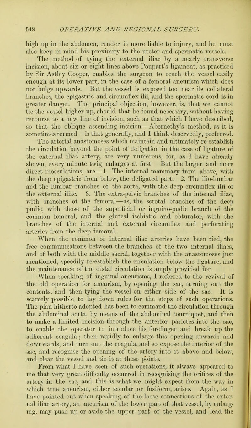 high up in the abdomen, render it more liable to injury, and he must also keep in mind his proximity to the ureter and spermatic vessels. The method of tying the external iliac by a nearly transverse incision, about six or eight lines above Poupart's ligament, as practised by Sir Astley Cooper, enables the surgeon to reach the vessel easily enough at its lower part, in the case of a femoral aneurism which does not bulge upwards. But the vessel is exposed too near its collateral branches, the epigastric and circumflex ilii, and the spermatic cord is in greater danger. The principal objection, however, is, that we cannot tie the vessel higher up, should that be found necessary, without having recourse to a new line of incision, such as that which I have described, so that the oblique ascending incision—Abernethy's method, as it is sometimes termed—is that generally, and I think deservedly, preferred. The arterial anastomoses which maintain and ultimately re-establish the circulation beyond the point of deligation in the case of ligature of the external iliac artery, are very numerous, for, as I have already shown, every minute twig enlarges at first. But the larger and more direct inosculations, are—1. The internal mammary from above, with the deep epigastric from below, the deligated part. 2. The iliolumbar and the lumbar branches of the aorta, with the deep circumflex ilii of the external iliac. 3. The extra-pelvic branches of the internal iliac, with branches of the femoral—as, the scrotal branches of the deep pudic, with those of the superficial or inguino-pudic branch of the common femoral, and the gluteal ischiatic and obturator, with the branches of the internal and external circumflex and perforating arteries from the deep femoral. When the common or internal iliac arteries have been tied, the free communications between the branches of the two internal iliacs, and of both with the middle sacral, together with the anastomoses just mentioned, speedily re-establish the circulation below the ligature, and the maintenance of the distal circulation is amply provided for. When speaking of inguinal aneurisms, I referred to the revival of the old operation for aneurism, by opening the sac, turning out the contents, and then tying the vessel on either side of the sac. It is scarcely possible to lay down rules for the steps of such operations. The plan hitherto adopted has been to command the circulation through the abdominal aorta, by means of the abdominal tourniquet, and then to make a limited incision through the anterior parietes into the sac, to enable the operator to introduce his forefinger and break up the adherent coagula; then rapidly to enlarge this opening upwards and downwards, and turn out the coagula, and so expose the interior of the sac, and recognise the opening of the artery into it above and below, and clear the vessel and tie it at these points. From what I have seen of such operations, it always appeared to me that very great difficulty occurred in recognising the orifices of the artery in the sac, and this is what we might expect from the way in which true aneurism, either sacular or fusiform, arises. Again, as I have pointed out when speaking of the loose connections of the exter- nal iliac artery, an aneurism of the lower part of that vessel, by enlarg- ing, may push up or aside the upper part of the vessel, and lead the