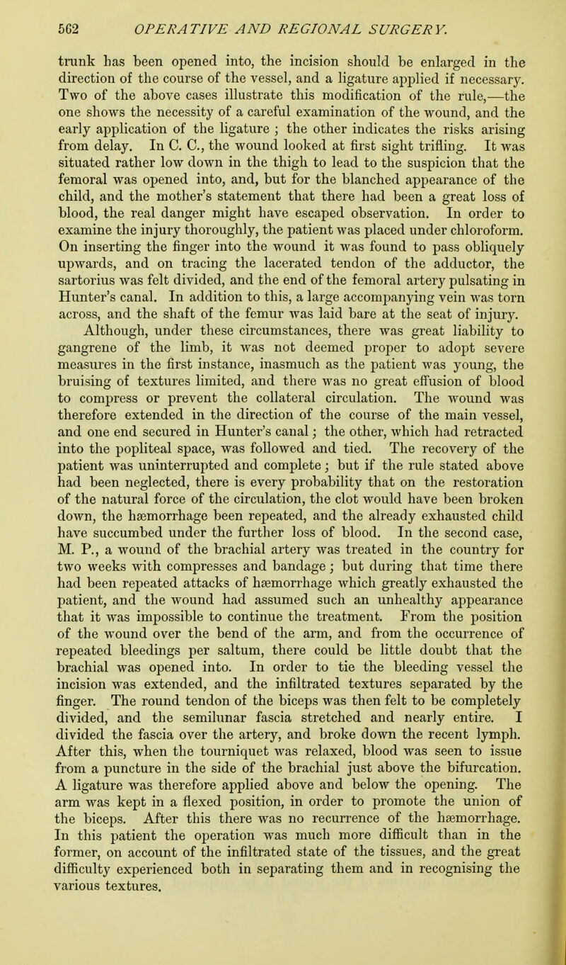 trunk has been opened into, the incision should be enlarged in the direction of the course of the vessel, and a ligature applied if necessary. Two of the above cases illustrate this modification of the rule,—the one shows the necessity of a careful examination of the wound, and the early application of the ligature ; the other indicates the risks arising from delay. In C. C, the wound looked at first sight trifling. It was situated rather low down in the thigh to lead to the suspicion that the femoral was opened into, and, but for the blanched appearance of the child, and the mother's statement that there had been a great loss of blood, the real danger might have escaped observation. In order to examine the injury thoroughly, the patient was placed under chloroform. On inserting the finger into the wound it was found to pass obliquely upwards, and on tracing the lacerated tendon of the adductor, the sartorius was felt divided, and the end of the femoral artery pulsating in Hunter's canal. In addition to this, a large accompanying vein was torn across, and the shaft of the femur was laid bare at the seat of injury. Although, under these circumstances, there was great liability to gangrene of the limb, it was not deemed proper to adopt severe measures in the first instance, inasmuch as the patient was young, the bruising of textures limited, and there was no great effusion of blood to compress or prevent the collateral circulation. The wound was therefore extended in the direction of the course of the main vessel, and one end secured in Hunter's canal; the other, which had retracted into the popliteal space, was followed and tied. The recovery of the patient was uninterrupted and complete; but if the rule stated above had been neglected, there is every probability that on the restoration of the natural force of the circulation, the clot would have been broken down, the haemorrhage been repeated, and the already exhausted child have succumbed under the further loss of blood. In the second case, M. P., a wound of the brachial artery was treated in the country for two weeks with compresses and bandage; but during that time there had been repeated attacks of haemorrhage which greatly exhausted the patient, and the wound had assumed such an unhealthy appearance that it was impossible to continue the treatment. From the position of the wound over the bend of the arm, and from the occurrence of repeated bleedings per saltum, there could be little doubt that the brachial was opened into. In order to tie the bleeding vessel the incision was extended, and the infiltrated textures separated by the finger. The round tendon of the biceps was then felt to be completely divided, and the semilunar fascia stretched and nearly entire. I divided the fascia over the artery, and broke down the recent lymph. After this, when the tourniquet was relaxed, blood was seen to issue from a puncture in the side of the brachial just above the bifurcation. A ligature was therefore applied above and below the opening. The arm was kept in a flexed position, in order to promote the union of the biceps. After this there was no recurrence of the haemorrhage. In this patient the operation was much more difficult than in the former, on account of the infiltrated state of the tissues, and the great difficulty experienced both in separating them and in recognising the various textures.