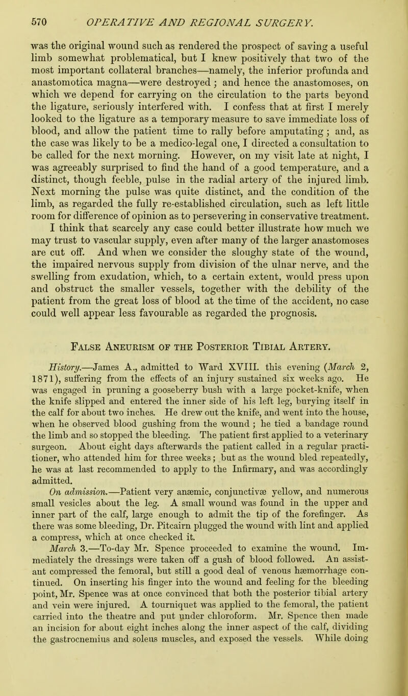 was the original wound such as rendered the prospect of saving a useful limb somewhat problematical, but I knew positively that two of the most important collateral branches—namely, the inferior profunda and anastomotica magna—were destroyed; and hence the anastomoses, on which we depend for carrying on the circulation to the parts beyond the ligature, seriously interfered with. I confess that at first I merely looked to the ligature as a temporary measure to save immediate loss of blood, and allow the patient time to rally before amputating ; and, as the case was likely to be a medico-legal one, I directed a consultation to be called for the next morning. However, on my visit late at night, I was agreeably surprised to find the hand of a good temperature, and a distinct, though feeble, pulse in the radial artery of the injured limb. Next morning the pulse was quite distinct, and the condition of the limb, as regarded the fully re-established circulation, such as left little room for difference of opinion as to persevering in conservative treatment. I think that scarcely any case could better illustrate how much we may trust to vascular supply, even after many of the larger anastomoses are cut off. And when we consider the sloughy state of the wound, the impaired nervous supply from division of the ulnar nerve, and the swelling from exudation, which, to a certain extent, would press upon and obstruct the smaller vessels, together with the debility of the patient from the great loss of blood at the time of the accident, no case could well appear less favourable as regarded the prognosis. False Aneurism of the Posterior Tibial Artery. History.—James A., admitted to Ward XVIII. this evening {March 2, 1871), suffering from the effects of an injury sustained six weeks ago. He was engaged in pruning a gooseberry bush with a large pocket-knife, when the knife slipped and entered the inner side of his left leg, burying itself in the calf for about two inches. He drew out the knife, and went into the house, when he ohserved blood gushing from the wound ; he tied a bandage round the limb and so stopped the bleeding. The patient first applied to a veterinary surgeon. About eight days afterwards the patient called in a regular practi- tioner, who attended him for three weeks; but as the wound bled repeatedly, he was at last recommended to apply to the Infirmary, and was accordingly admitted. On admission.—Patient very anaemic, conjunctivae yellow, and numerous small vesicles about the leg. A small wound was found in the upper and inner part of the calf, large enough to admit the tip of the forefinger. As there was some bleeding, Dr. Pitcairn plugged the wound with lint and applied a compress, which at once checked it. March 3.—To-day Mr. Spence proceeded to examine the wound. Im- mediately the dressings were taken off a gush of blood followed. An assist- ant compressed the femoral, but still a good deal of venous haemorrhage con- tinued. On inserting his finger into the wound and feeling for the bleeding point, Mr. Spence was at once convinced that both the posterior tibial artery and vein were injured. A tourniquet was appbed to the femoral, the patient carried into the theatre and put under chloroform. Mr. Spence then made an incision for about eight inches along the inner aspect of the calf, dividing the gastrocnemius and soleus muscles, and exposed the vessels. While doing