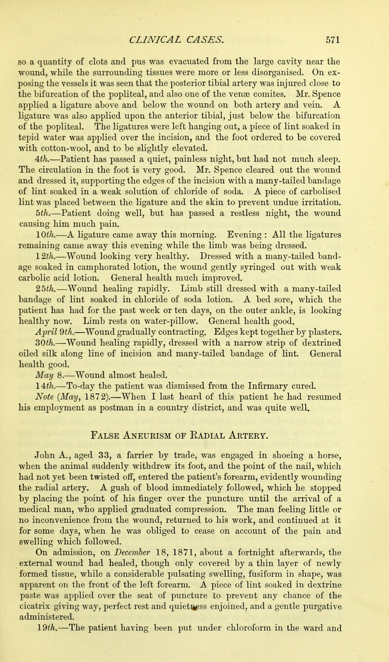 so a quantity of clots and pus was evacuated from the large cavity near the wound, while the surrounding tissues were more or less disorganised. On ex- posing the vessels it was seen that the posterior tibial artery was injured close to the bifurcation of the popliteal, and also one of the venae comites. Mr. Spence applied a ligature above and below the wound on both artery and vein. A ligature was also applied upon the anterior tibial, just below the bifurcation of the popliteal. The ligatures were left hanging out, a piece of lint soaked in tepid water was applied over the incision, and the foot ordered to be covered with cotton-wool, and to be slightly elevated. 4th.—Patient has passed a quiet, painless night, but had not much sleep. The circulation in the foot is very good. Mr. Spence cleared out the wound and dressed it, supporting the edges of the incision with a many-tailed bandage of lint soaked in a weak solution of chloride of soda. A piece of carbolised lint was placed between the ligature and the skin to prevent undue irritation. 5th.—Patient doing well, but has passed a restless night, the wound causing him much pain. 10th.—A ligature came away this morning. Evening : All the ligatures remaining came away this evening while the linib was being dressed. 12th.—Wound looking very healthy. Dressed with a many-tailed band- age soaked in camphorated lotion, the wound gently syringed out with weak carbolic acid lotion. General health much improved. 25th.—Wound healing rapidly. Limb still dressed with a many-tailed bandage of lint soaked in chloride of soda lotion. A bed sore, which the patient has had for the past week or ten days, on the outer ankle, is looking healthy now. Limb rests on water-pillow. General health good. April 9tk.—Wound gradually contracting. Edges kept together by plasters. 30th.—Wound healing rapidly, dressed with a narrow strip of dextrined oiled silk along line of incision and many-tailed bandage of lint. General health good. May 8.—Wound almost healed. 14th.—To-day the patient was dismissed from the Infirmary cured. Note (May, 1872).—When I last heard of this patient he had resumed his employment as postman in a country district, and was quite well. False Aneurism of Radial Artery. John A., aged 33, a farrier by trade, was engaged in shoeing a horse, when the animal suddenly withdrew its foot, and the point of the nail, which had not yet been twisted off, entered the patient's forearm, evidently wounding the radial artery. A gush of blood immediately followed, which he stopped by placing the point of his finger over the puncture until the arrival of a medical man, who applied graduated compression. The man feeling little or no inconvenience from the wound, returned to his work, and continued at it for some days, when he was obliged to cease on accoimt of the pain and swelling which followed. On admission, on December 18, 1871, about a fortnight afterwards, the external wound had healed, though only covered by a thin layer of newly formed tissue, while a considerable pulsating swelling, fusiform in shape, was apparent on the front of the left forearm. A piece of lint soaked in dextrine paste was applied over the seat of puncture to prevent any chance of the cicatrix giving way, perfect rest and quieti^ss enjoined, and a gentle purgative administered. 19th.—The patient having been put under chloroform in the ward and