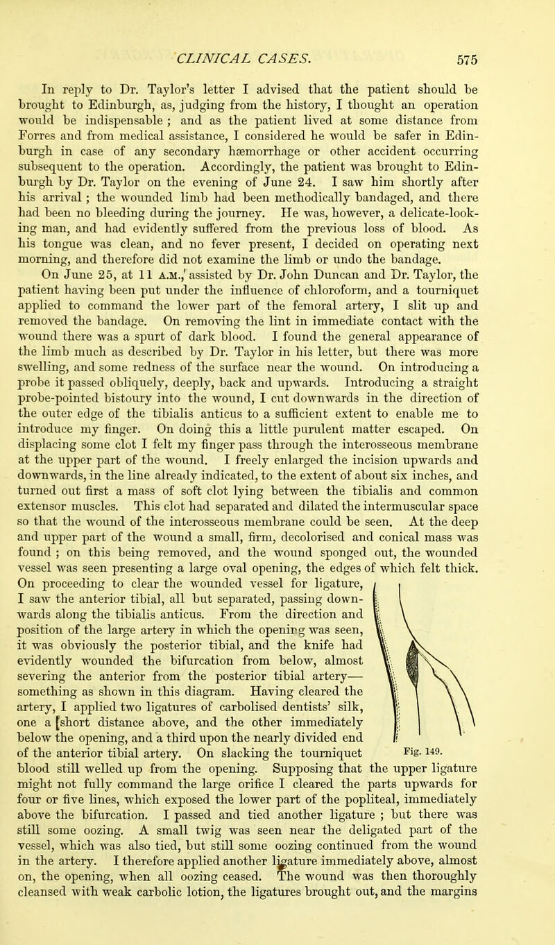 In reply to Dr. Taylor's letter I advised that the patient should be brought to Edinburgh, as, judging from the history, I thought an operation would be indispensable ; and as the patient lived at some distance from Forres and from medical assistance, I considered he would be safer in Edin- burgh in case of any secondary haemorrhage or other accident occurring subsequent to the operation. Accordingly, the patient was brought to Edin- burgh by Dr. Taylor on the evening of June 24. I saw him shortly after his arrival; the wounded limb had been methodically bandaged, and there had been no bleeding during the journey. He was, however, a delicate-look- ing man, and had evidently suffered from the previous loss of blood. As his tongue was clean, and no fever present, I decided on operating next morning, and therefore did not examine the limb or undo the bandage. On June 25, at 11 a.m.,' assisted by Dr. John Duncan and Dr. Taylor, the patient having been put under the influence of chloroform, and a tourniquet applied to command the lower part of the femoral artery, I slit up and removed the bandage. On removing the lint in immediate contact with the wound there was a spurt of dark blood. I found the general appearance of the limb much as described by Dr. Taylor in his letter, but there was more swelling, and some redness of the surface near the wound. On introducing a probe it passed obliquely, deeply, back and upwards. Introducing a straight probe-pointed bistoury into the wound, I cut downwards in the direction of the outer edge of the tibialis anticus to a sufficient extent to enable me to introduce my finger. On doing this a little purulent matter escaped. On displacing some clot I felt my finger pass through the interosseous membrane at the upper part of the wound. I freely enlarged the incision upwards and downwards, in the line already indicated, to the extent of about six inches, and turned out first a mass of soft clot lying between the tibialis and common extensor muscles. This clot had separated and dilated the intermuscular space so that the wound of the interosseous membrane could be seen. At the deep and upper part of the wound a small, firm, decolorised and conical mass was found ; on this being removed, and the wound sponged out, the wounded vessel was seen presenting a large oval opening, the edges of which felt thick. On proceeding to clear the wounded vessel for ligature, I saw the anterior tibial, all but separated, passing down- wards along the tibialis anticus. From the direction and position of the large artery in which the openirg was seen, it was obviously the posterior tibial, and the knife had evidently wounded the bifurcation from below, almost severing the anterior from the posterior tibial artery-—- something as shewn in this diagram. Having cleared the artery, I applied two ligatures of carbolised dentists' silk, one a [short distance above, and the other immediately below the opening, and a third upon the nearly divided end of the anterior tibial artery. On slacking the tourniquet Fis-149- blood still welled up from the opening. Supposing that the upper ligature might not fully command the large orifice I cleared the parts upwards for four or five lines, which exposed the lower part of the popliteal, immediately above the bifurcation. I passed and tied another ligature ; but there was still some oozing. A small twig was seen near the deligated part of the vessel, which was also tied, but still some oozing continued from the wound in the artery. I therefore applied another l^ature immediately above, almost on, the opening, when all oozing ceased. The wound was then thoroughly cleansed with weak carbolic lotion, the ligatures brought out, and the margins