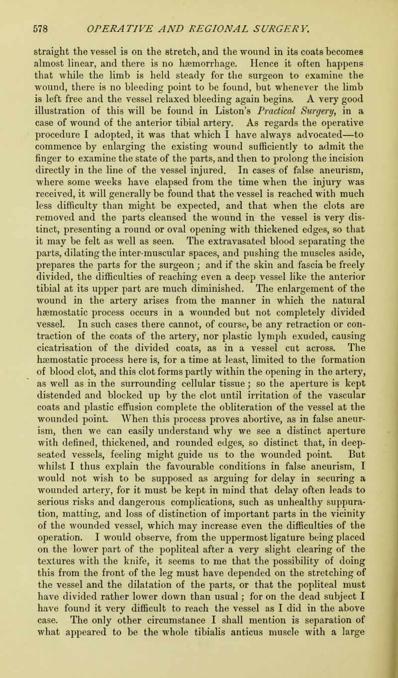 straight the vessel is on the stretch, and the wound in its coats becomes almost linear, and there is no haemorrhage. Hence it often happens that while the limb is held steady for the surgeon to examine the wound, there is no bleeding point to be found, but whenever the limb is left free and the vessel relaxed bleeding again begins. A very good illustration of this will be found in Liston's Practical Surgery, in a case of wound of the anterior tibial artery. As regards the operative procedure I adopted, it was that which I have always advocated—to commence by enlarging the existing wound sufficiently to admit the finger to examine the state of the parts, and then to prolong the incision directly in the line of the vessel injured. In cases of false aneurism, where some weeks have elapsed from the time when the injury was received, it will generally be found that the vessel is reached with much less difficulty than might be expected, and that when the clots are removed and the parts cleansed the wound in the vessel is very dis- tinct, presenting a round or oval opening with thickened edges, so that it may be felt as well as seen. The extravasated blood separating the parts, dilating the inter-muscular spaces, and pushing the muscles aside, prepares the parts for the surgeon ; and if the skin and fascia be freely divided, the difficulties of reaching even a deep vessel like the anterior tibial at its upper part are much diminished. The enlargement of the wound in the artery arises from the manner in which the natural haemostatic process occurs in a wounded but not completely divided vessel. In such cases there cannot, of course, be any retraction or con- traction of the coats of the artery, nor plastic lymph exuded, causing cicatrisation of the divided coats, as in a vessel cut across. The haemostatic process here is, for a time at least, limited to the formation of blood clot, and this clot forms partly within the opening in the artery, as well as in the surrounding cellular tissue; so the aperture is kept distended and blocked up by the clot until irritation of the vascular coats and plastic effusion complete the obliteration of the vessel at the wounded point. When this process proves abortive, as in false aneur- ism, then we can easily understand why we see a distinct aperture with denned, thickened, and rounded edges, so distinct that, in deep- seated vessels, feeling might guide us to the wounded point. But whilst I thus explain the favourable conditions in false aneurism, I would not wish to be supposed as arguing for delay in securing a wounded artery, for it must be kept in mind that delay often leads to serious risks and dangerous complications, such as unhealthy suppura- tion, matting, and loss of distinction of important parts in the vicinity of the wounded vessel, which may increase even the difficulties of the operation. I would observe, from the uppermost ligature being placed on the lower part of the popliteal after a very slight clearing of the textures with the knife, it seems to me that the possibility of doing this from the front of the leg must have depended on the stretching of the vessel and the dilatation of the parts, or that the popliteal must have divided rather lower down than usual; for on the dead subject I have found it very difficult to reach the vessel as I did in the above case. The only other circumstance I shall mention is separation of what appeared to be the whole tibialis anticus muscle with a large