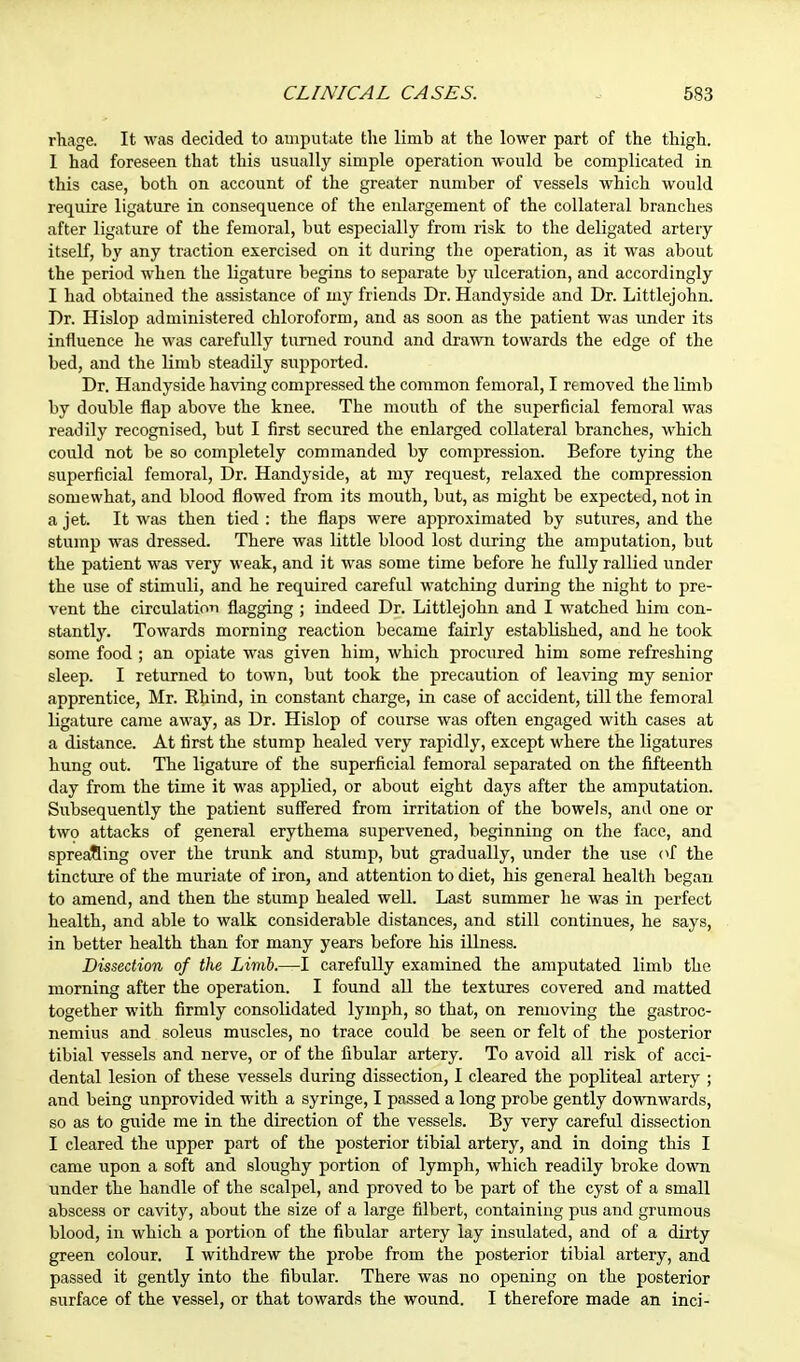 rhage. It was decided to amputate the limb at the lower part of the thigh. I had foreseen that this usually simple operation would be complicated in this case, both on account of the greater number of vessels which would require ligature in consequence of the eidargement of the collateral branches after ligature of the femoral, but especially from risk to the deligated artery itself, by any traction exercised on it during the operation, as it was about the period when the ligature begins to separate by ulceration, and accordingly I had obtained the assistance of my friends Dr. Handyside and Dr. Littlejohn. Dr. Hislop administered chloroform, and as soon as the patient was under its influence he was carefully turned round and drawn towards the edge of the bed, and the limb steadily supported. Dr. Handyside having compressed the common femoral, I removed the limb by double flap above the knee. The mouth of the superficial femoral was readily recognised, but I first secured the enlarged collateral branches, which could not be so completely commanded by compression. Before tying the superficial femoral, Dr. Handyside, at my request, relaxed the compression somewhat, and blood flowed from its mouth, but, as might be expected, not in a jet. It was then tied : the flaps were approximated by sutures, and the stump was dressed. There was little blood lost during the amputation, but the patient was very weak, and it was some time before he fully rallied under the use of stimuli, and he required careful watching during the night to pre- vent the circulation flagging ; indeed Dr. Littlejohn and I watched him con- stantly. Towards morning reaction became fairly established, and he took some food ; an opiate was given him, which procured him some refreshing sleep. I returned to town, but took the precaution of leaving my senior apprentice, Mr. Khind, in constant charge, in case of accident, till the femoral ligature came away, as Dr. Hislop of course was often engaged with cases at a distance. At first the stump healed very rapidly, except where the ligatures hung out. The ligature of the superficial femoral separated on the fifteenth day from the time it was applied, or about eight days after the amputation. Subsequently the patient suffered from irritation of the bowels, and one or two attacks of general erythema supervened, beginning on the face, and spreading over the trunk and stump, but gradually, under the use of the tincture of the muriate of iron, and attention to diet, his general health began to amend, and then the stump healed well. Last summer he was in perfect health, and able to walk considerable distances, and still continues, he says, in better health than for many years before his illness. Dissection of the Limb.—I carefully examined the amputated limb the morning after the operation. I found all the textures covered and matted together with firmly consolidated lymph, so that, on removing the gastroc- nemius and soleus muscles, no trace could be seen or felt of the posterior tibial vessels and nerve, or of the fibular artery. To avoid all risk of acci- dental lesion of these vessels during dissection, I cleared the popliteal artery ; and being unprovided with a syringe, I passed a long probe gently downwards, so as to guide me in the direction of the vessels. By very careful dissection I cleared the upper part of the posterior tibial artery, and in doing this I came upon a soft and sloughy portion of lymph, which readily broke down under the handle of the scalpel, and proved to be part of the cyst of a small abscess or cavity, about the size of a large filbert, containing pus and grumous blood, in which a portion of the fibular artery lay insulated, and of a dirty green colour. I withdrew the probe from the posterior tibial artery, and passed it gently into the fibular. There was no opening on the posterior surface of the vessel, or that towards the wound. I therefore made an inci-