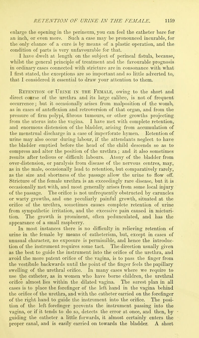 enlarge the opening in the perineum, you can feel the catheter bare for an inch, or even more. Such a case may be pronounced incurable, for the only chance of a cure is by means of a plastic operation, and the condition of parts is very unfavourable for that. I have dwelt at length on the subject of perineal fistula, because, whilst the general principle of treatment and the favourable prognosis in ordinary cases connected with stricture are in consonance with what I first stated, the exceptions are so important and so little adverted to, that I considered it essential to draw your attention to them. Retention of Urine in the Female, owing to the short and direct coarse of the urethra and its large calibre, is not of frequent occurrence; but it occasionally arises from malposition of the womb, as in cases of anteflexion and retroversion of that organ, and from the pressure of firm polypi, fibrous tumours, or other growths projecting from the uterus into the vagina. I have met with complete retention, and enormous distension of the bladder, arising from accumulation of the menstrual discharge in a case of imperforate hymen. Retention of urine may also occur during labour, if the attendants neglect to have the bladder emptied before the head of the child descends so as to compress and alter the position of the urethra; and it also sometimes results after tedious or difficult labours. Atony of the bladder from over-distension, or paralysis from disease of the nervous centres, may, as in the male, occasionally lead to retention, but comparatively rarely, as the size and shortness of the passage allow the urine to flow off. Stricture of the female urethra is an exceedingly rare disease, but it is occasionally met with, and most generally arises from some local injury of the passage. The orifice is not unfrequently obstructed by caruncles or warty growths, and one peculiarly painful growth, situated at the orifice of the urethra, sometimes causes complete retention of urine from sympathetic irritation, and the excessive pain caused in micturi- tion. The growth is prominent, often pedunculated, and has the appearance of a small raspberry. In most instances there is no difficulty in relieving retention of urine in the female by means of catheterism, but, except in cases of unusual character, no exposure is permissible, and hence the introduc- tion of the instrument requires some tact. The direction usually given as the best to guide the instrument into the orifice of the urethra, and avoid the more patent orifice of the vagina, is to pass the finger from the vestibule backwards until the point of the finger feels the papillary swelling of the urethral orifice. In many cases where we require to use the catheter, as in women who have borne children, the urethral orifice almost lies within the dilated vagina. The surest plan in all cases is to place the forefinger of the left hand in the vagina behind the orifice of the urethra, and with the catheter carried on the forefinger of the right hand to guide the instrument into the orifice. The posi- tion of the left forefinger prevents the instrument passing into the vagina, or if it tends to do so, detects the error at once, and then, by guiding the catheter a little forwards, it almost certainly enters the proper canal, and is easily carried on towards the bladder. A short