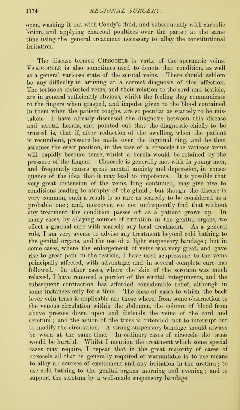 open, washing it out with Condy's fluid, and subsequently with carbolic lotion, and applying charcoal poultices over the parts ; at the same time using the general treatment necessary to allay the constitutional irritation. The disease termed Cjrsocele is varix of the spermatic veins. Varicocele is also sometimes used to denote that condition, as well as a general varicose state of the scrotal veins. There should seldom be any difficulty in arriving at a correct diagnosis of this affection. The tortuous distorted veins, and their relation to the cord and testicle, are in general sufficiently obvious, whilst the feeling they communicate to the fingers when grasped, and impulse given to the blood contained in them when the patient coughs, are so peculiar as scarcely to be mis- taken. I have already discussed the diagnosis between this disease and scrotal hernia, and pointed out that the diagnostic chiefly to be trusted is, that if, after reduction of the swelling, when the patient is recumbent, pressure be made over the inguinal ring, and he then assumes the erect position, in the case of a cirsocele the varicose veins will rapidly become tense, whilst a hernia would be retained by the pressure of the fingers. Cirsocele is generally met with in young men, and frequently causes great mental anxiety and depression, in conse- quence of the idea that it may lead to impotence. It is possible that very great distension of the veins, long continued, may give rise to conditions leading to atrophy of the gland ; but though the disease is very common, such a result is so rare as scarcely to be considered as a probable one; and, moreover, we not unfrequently find that without any treatment the condition passes off as a patient grows up. In many cases, by allaying sources of irritation in the genital organs, we effect a gradual cure with scarcely any local treatment. As a general rule, I am very averse to advise any treatment beyond cold bathing to the genital organs, and the use of a light suspensory bandage; but in some cases, where the enlargement of veins was very great, and gave rise to great pain in the testicle, I have used acupressure to the veins principally affected, with advantage, and in several complete cure has followed. In other cases, where the skin of the scrotum was much relaxed, I have removed a portion of the scrotal integuments, and the subsequent contraction has afforded considerable relief, although in some instances only for a time. The class of cases to which the back lever vein truss is applicable are those where, from some obstruction to the venous circulation within the abdomen, the column of blood from above presses down upon and distends the veins of the cord and scrotum ; and the action of the truss is intended not to interrupt but to modify the circulation. A strong suspensory bandage should always be worn at the same time. In ordinary cases of cirsocele the truss would be hurtful. Whilst I mention the treatment which some special cases may require, I repeat that in the great majority of cases of cirsocele all that is generally required or warrantable is to use means to allay all sources of excitement and any irritation in the urethra; to use cold bathing to the genital organs morning and evening; and to support the scrotum by a well-made suspensory bandage.