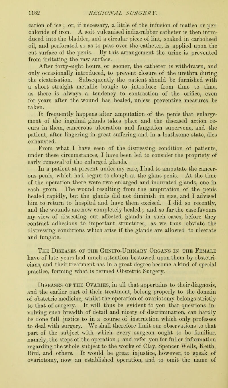 cation of ice ; or, if necessary, a little of the infusion of matico or per- chloride of iron. A soft vulcanised india-rubber catheter is then intro- duced into the bladder, and a circular piece of lint, soaked in carbolised oil, and perforated so as to pass over the catheter, is applied upon the cut surface of the penis. By this arrangement the urine is prevented from irritating the raw surface. After forty-eight hours, or sooner, the catheter is withdrawn, and only occasionally introduced, to prevent closure of the urethra during the cicatrisation. Subsequently the patient should be furnished with a short straight metallic bougie to introduce from time to time, as there is always a tendency to contraction of the orifice, even for years after the wound has healed, unless preventive measures be taken. It frequently happens after amputation of the penis that enlarge- ment of the inguinal glands takes place and the diseased action re- curs in them, cancerous ulceration and fungation supervene, and the patient, after lingering in great suffering and in a loathsome state, dies exhausted. From what I have seen of the distressing condition of patients, under these circumstances, I have been led to consider the j)ropriety of early removal of the enlarged glands. In a patient at present under my care, I had to amputate the cancer- ous penis, which had begun to slough at the glans penis. At the time of the operation there were two enlarged and indurated glands, one in each groin. The wound resulting from the amputation of the penis healed rapidly, but the glands did not diminish in size, and I advised him to return to hospital and have them excised. I did so recently, and the wounds are now completely healed ; and so far the case favours my view of dissecting out affected glands in such cases, before they contract adhesions to important structures, as we thus obviate the distressing conditions which arise if the glands are allowed to ulcerate and fungate. The Diseases of the Genito-Urinary Organs in the Female have of late years had much attention bestowed upon them by obstetri- cians, and their treatment has in a great degree become a kind of special practice, forming what is termed Obstetric Surgery. Diseases of the Ovaries, in all that appertains to their diagnosis, and the earlier part of their treatment, belong properly to the domain of obstetric medicine, whilst the operation of ovariotomy belongs strictly to that of surgery. It will thus be evident to you that questions in- volving such breadth of detail and nicety of discrimination, can hardly be done full justice to in a course of instruction which only professes to deal with surgery. We shall therefore limit our observations to that part of the subject with which every surgeon ought to be familiar, namely, the steps of the operation ; and refer you for fuller information regarding the whole subject to the works of Clay, Spencer Wells, Keith, Bird, and others. It would be great injustice, however, to speak of ovariotomy, now an established operation, and to omit • the name of