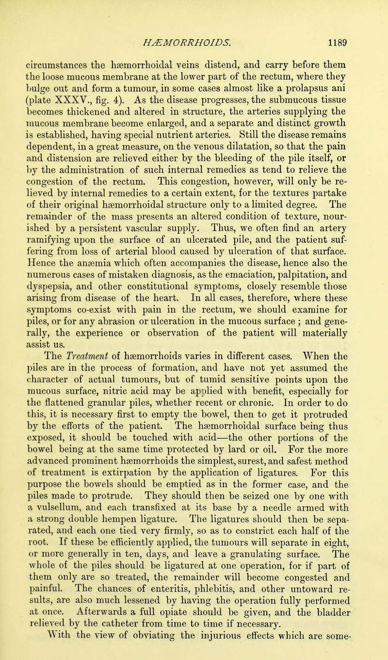 circumstances the hemorrhoidal veins distend, and carry before them the loose mucous membrane at the lower part of the rectum, where they bulge out and form a tumour, in some cases almost like a prolapsus ani (plate XXXV., fig. 4). As the disease progresses, the submucous tissue becomes thickened and altered in structure, the arteries supplying the mucous membrane become enlarged, and a separate and distinct growth is established, having special nutrient arteries. Still the disease remains dependent, in a great measure, on the venous dilatation, so that the pain and distension are relieved either by the bleeding of the pile itself, or by the administration of such internal remedies as tend to relieve the congestion of the rectum. This congestion, however, will only be re- lieved by internal remedies to a certain extent, for the textures partake of their original haemorrhoidal structure only to a limited degree. The remainder of the mass presents an altered condition of texture, nour- ished by a persistent vascular supply. Thus, we often find an artery ramifying upon the surface of an ulcerated pile, and the patient suf- fering from loss of arterial blood caused by ulceration of that surface. Hence the anaemia which often accompanies the disease, hence also the numerous cases of mistaken diagnosis, as the emaciation, palpitation, and dyspepsia, and other constitutional symptoms, closely resemble those arising from disease of the heart. In all cases, therefore, where these symptoms co-exist with pain in the rectum, we should examine for piles, or for any abrasion or ulceration in the mucous surface ; and gene- rally, the experience or observation of the patient will materially assist us. The Treatment of haemorrhoids varies in different cases. When the piles are in the process of formation, and have not yet assumed the character of actual tumours, but of tumid sensitive points upon the mucous surface, nitric acid may be applied with benefit, especially for the flattened granular piles, whether recent or chronic. In order to do this, it is necessary first to empty the bowel, then to get it protruded by the efforts of the patient. The haemorrhoidal surface being thus exposed, it should be touched with acid—the other portions of the bowel being at the same time protected by lard or oil. For the more advanced prominent haemorrhoids the simplest, surest, and safest method of treatment is extirpation by the application of ligatures. For this purpose the bowels should be emptied as in the former case, and the piles made to protrude. They should then be seized one by one with a vulsellum, and each transfixed at its base by a needle armed with a strong double hempen ligature. The ligatures should then be sepa- rated, and each one tied very firmly, so as to constrict each half of the root. If these be efficiently applied, the tumours will separate in eight, or more generally in ten, days, and leave a granulating surface. The whole of the piles should be ligatured at one operation, for if part of them only are so treated, the remainder will become congested and painful. The chances of enteritis, phlebitis, and other untoward re- sults, are also much lessened by having the operation fully performed at once. Afterwards a full opiate should be given, and the bladder relieved by the catheter from time to time if necessary. With the view of obviating the injurious effects which are some-