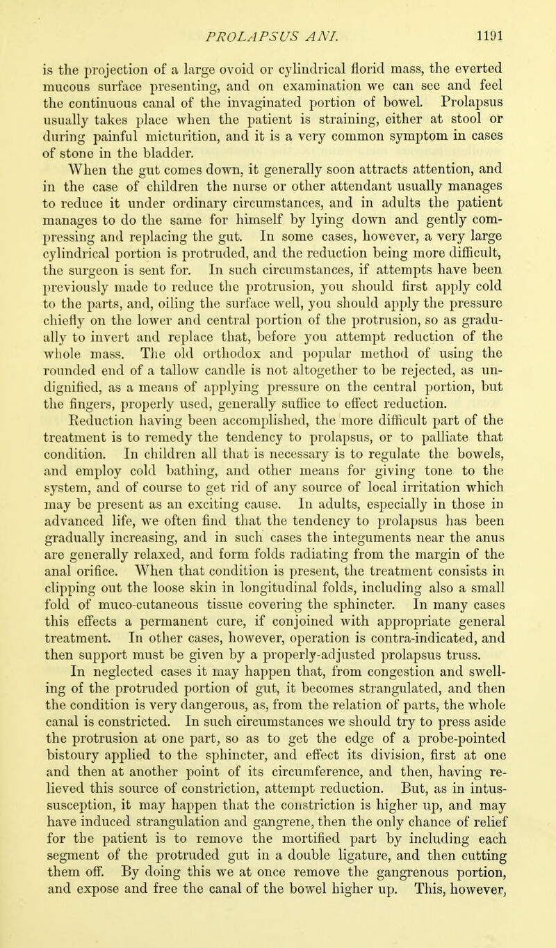 is the projection of a large ovoid or cylindrical florid mass, the everted mucous surface presenting, and on examination we can see and feel the continuous canal of the invaginated portion of bowel. Prolapsus usually takes place when the patient is straining, either at stool or during painful micturition, and it is a very common symptom in cases of stone in the bladder. When the gut comes down, it generally soon attracts attention, and in the case of children the nurse or other attendant usually manages to reduce it under ordinary circumstances, and in adults the patient manages to do the same for himself by lying down and gently com- pressing and replacing the gut. In some cases, however, a very large cylindrical portion is protruded, and the reduction being more difficult, the surgeon is sent for. In such circumstances, if attempts have been previously made to reduce the protrusion, you should first apply cold to the parts, and, oiling the surface well, you should apply the pressure chiefly on the lower and central portion of the protrusion, so as gradu- ally to invert and replace that, before you attempt reduction of the whole mass. The old orthodox and popular method of using the rounded end of a tallow candle is not altogether to be rejected, as un- dignified, as a means of applying pressure on the central portion, but the fingers, properly used, generally suffice to effect reduction. Reduction having been accomplished, the more difficult part of the treatment is to remedy the tendency to prolapsus, or to palliate that condition. In children all that is necessary is to regulate the bowels, and employ cold bathing, and other means for giving tone to the system, and of course to get rid of any source of local irritation which may be present as an exciting cause. In adults, especially in those in advanced life, we often find that the tendency to prolapsus has been gradually increasing, and in such cases the integuments near the anus are generally relaxed, and form folds radiating from the margin of the anal orifice. When that condition is present, the treatment consists in clipping out the loose skin in longitudinal folds, including also a small fold of muco-cutaneous tissue covering the sphincter. In many cases this effects a permanent cure, if conjoined with appropriate general treatment. In other cases, however, operation is contra-indicated, and then support must be given by a properly-adjusted prolapsus truss. In neglected cases it may happen that, from congestion and swell- ing of the protruded portion of gut, it becomes strangulated, and then the condition is very dangerous, as, from the relation of parts, the whole canal is constricted. In such circumstances we should try to press aside the protrusion at one part, so as to get the edge of a probe-pointed bistoury applied to the sphincter, and effect its division, first at one and then at another point of its circumference, and then, having re- lieved this source of constriction, attempt reduction. But, as in intus- susception, it may happen that the constriction is higher up, and may have induced strangulation and gangrene, then the only chance of relief for the patient is to remove the mortified part by including each segment of the protruded gut in a double ligature, and then cutting them off. By doing this we at once remove the gangrenous portion, and expose and free the canal of the bowel higher up. This, however,