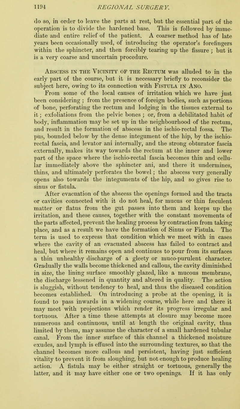 do so, in order to leave the parts at rest, but the essential part of the operation is to divide the hardened base. This is followed by imme- diate and entire relief of the patient. A coarser method has of late years been occasionally used, of introducing the operator's forefingers within the sphincter, and then forcibly tearing up the fissure ; but it is a very coarse and uncertain procedure. Abscess in the Vicinity op the Rectum was alluded to in the early part of the course, but it is necessary briefly to reconsider the subject here, owing to its connection with Fistula in Ano. From some of the local causes of irritation which we have just been considering ; from the presence of foreign bodies, such as portions of bone, perforating the rectum and lodging in the tissues external to it; exfoliations from the pelvic bones ; or, from a debilitated habit of body, inflammation may be set up in the neighbourhood of the rectum, and result in the formation of abscess in the ischio-rectal fossa. The pus, bounded below by the dense integument of the hip, by the ischio- rectal fascia, and levator ani internally, and the strong obturator fascia externally, makes its way towards the rectum at the inner and lower part of the space where the ischio-rectal fascia becomes thin and cellu- lar immediately above the sphincter ani, and there it undermines, thins, and ultimately perforates the bowel; the abscess very generally opens also towards the integuments of the hip, and so gives rise to sinus or fistula. After evacuation of the abscess the openings formed and the tracts or cavities connected with it do not heal, for mucus or thin faeculent matter or flatus from the gut passes into them and keeps up the irritation, and these causes, together with the constant movements of the parts affected, prevent the healing process by contraction from taking place, and as a result we have the formation of Sinus or Fistula. The term is used to express that condition which we meet with in cases where the cavity of an evacuated abscess has failed to contract and heal, but where it remains open and continues to pour from its surfaces a thin unhealthy discharge of a gleety or muco-purulent character. Gradually the walls become thickened and callous, the cavity diminished in size, the lining surface smoothly glazed, like a mucous membrane, the discharge lessened in quantity and altered in quality. The action is sluggish, without tendency to heal, and thus the diseased condition becomes established. On introducing a probe at the opening, it is found to pass inwards in a widening course, while here and there it may meet with projections which render its progress irregular and tortuous. After a time these attempts at closure may become more numerous and continuous, until at length the original cavity, thus limited by them, may assume the character of a small hardened tubular canal. From the inner surface of this channel a thickened moisture exudes, and lymph is effused into the surrounding textures, so that the channel becomes more callous and persistent, having just sufficient vitality to prevent it from sloughing, but not enough to produce healing action. A fistula may be either straight or tortuous, generally the latter, and it may have either one or two openings. If it has only