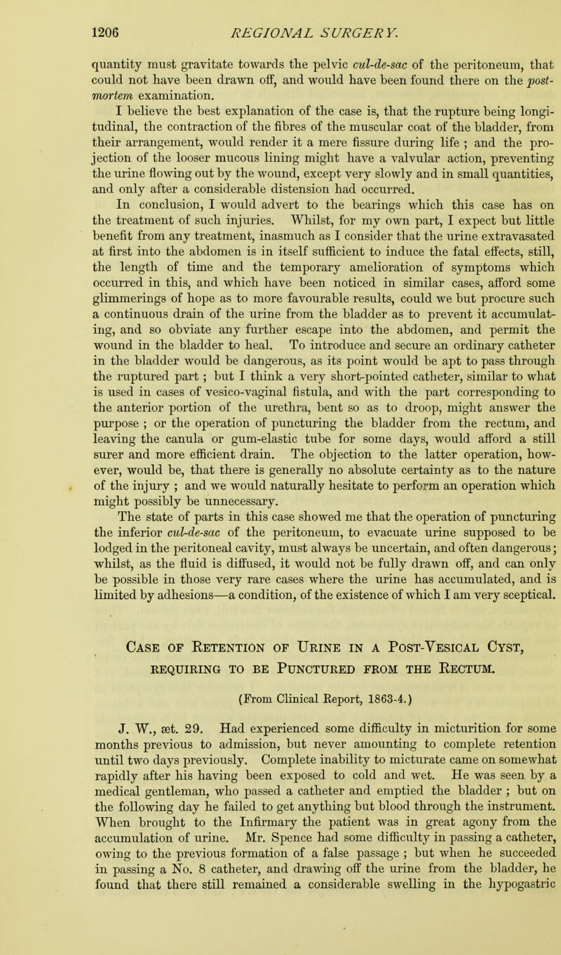 quantity must gravitate towards the pelvic cul-de-sac of the peritoneum, that could not have been drawn off, and would have been found there on the post- mortem examination. I believe the best explanation of the case is, that the rupture being longi- tudinal, the contraction of the fibres of the muscular coat of the bladder, from their arrangement, would render it a mere fissure during life ; and the pro- jection of the looser mucous lining might have a valvular action, preventing the urine flowing out by the wound, except very slowly and in small quantities, and only after a considerable distension had occurred. In conclusion, I would advert to the bearings which this case has on the treatment of such injuries. Whilst, for my own part, I expect but little benefit from any treatment, inasmuch as I consider that the urine extravasated at first into the abdomen is in itself sufficient to induce the fatal effects, still, the length of time and the temporary amelioration of symptoms which occurred in this, and which have been noticed in similar cases, afford some glimmerings of hope as to more favourable results, could we but procure such a continuous drain of the urine from the bladder as to prevent it accumulat- ing, and so obviate any further escape into the abdomen, and permit the wound in the bladder to heal. To introduce and secure an ordinary catheter in the bladder would be dangerous, as its point would be apt to pass through the ruptured part ; but I think a very short-pointed catheter, similar to what is used in cases of vesico-vaginal fistula, and with the part corresponding to the anterior portion of the urethra, bent so as to droop, might answer the purpose ; or the operation of puncturing the bladder from the rectum, and leaving the canula or gum-elastic tube for some days, would afford a still surer and more efficient drain. The objection to the latter operation, how- ever, would be, that there is generally no absolute certainty as to the nature of the injury ; and we would naturally hesitate to perform an operation which might possibly be unnecessary. The state of parts in this case showed me that the operation of puncturing the inferior cul-de-sac of the peritoneum, to evacuate urine supposed to be lodged in the peritoneal cavity, must always be uncertain, and often dangerous; whilst, as the fluid is diffused, it would not be fully drawn off, and can only be possible in those very rare cases where the urine has accumulated, and is limited by adhesions—a condition, of the existence of which I am very sceptical. Case of Retention of Urine in a Post-Vesical Cyst, requiring to be punctured from the rectum. (From Clinical Report, 1863-4.) J. W., set. 29. Had experienced some difficulty in micturition for some months previous to admission, but never amounting to complete retention until two days previously. Complete inability to micturate came on somewhat rapidly after his having been exposed to cold and wet. He was seen by a medical gentleman, who passed a catheter and emptied the bladder ; but on the following day he failed to get anything but blood through the instrument. When brought to the Infirmary the patient was in great agony from the accumulation of urine. Mr. Spence had some difficulty in passing a catheter, owing to the previous formation of a false passage ; but when he succeeded in passing a No. 8 catheter, and drawing off the urine from the bladder, he found that there still remained a considerable swelling in the hypogastric