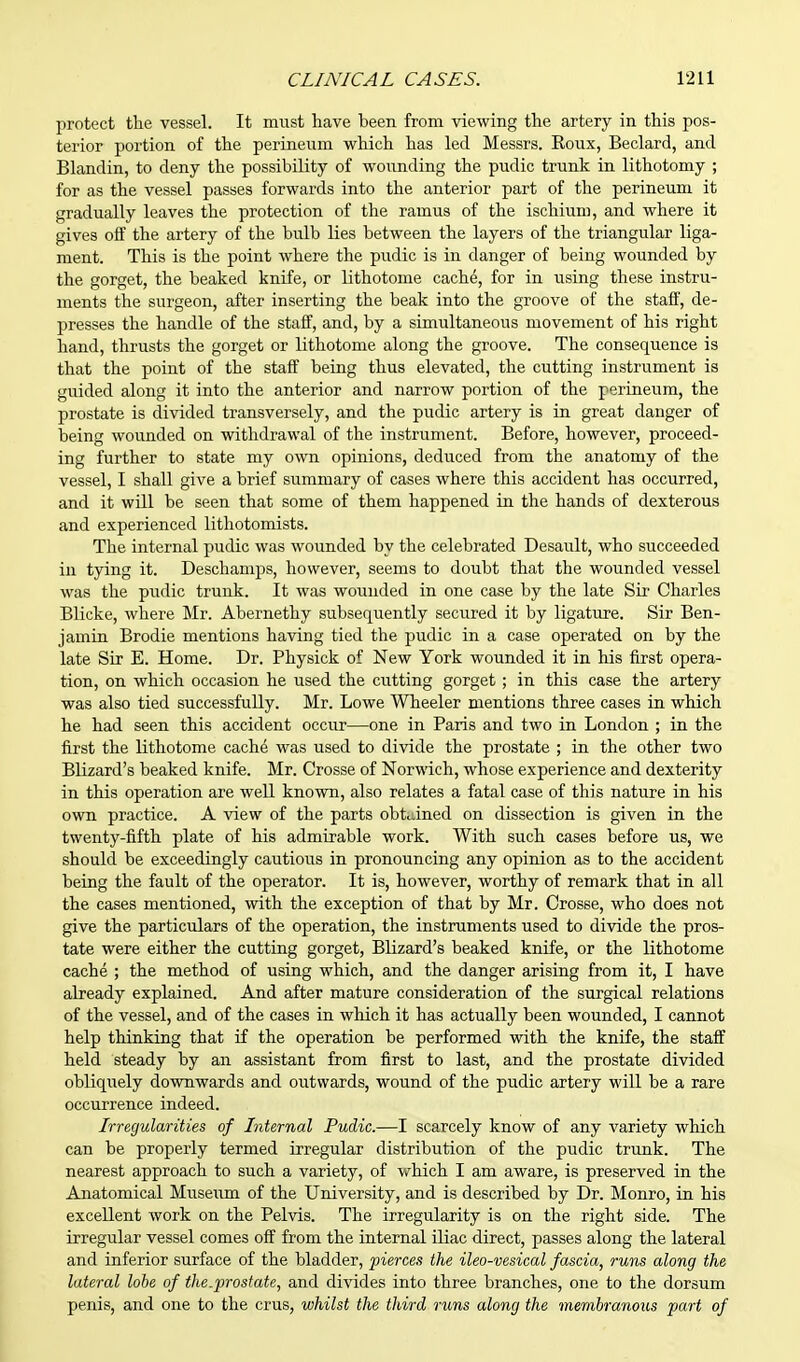 protect the vessel. It must have been from viewing the artery in this pos- terior portion of the perineum which has led Messrs. Roux, Beclard, and Blandin, to deny the possibility of wounding the pudic trunk in lithotomy ; for as the vessel passes forwards into the anterior part of the perineum it gradually leaves the protection of the ramus of the ischium, and where it gives off the artery of the bulb lies between the layers of the triangular liga- ment. This is the point where the pudic is in danger of being wounded by the gorget, the beaked knife, or lithotome cache, for in using these instru- ments the surgeon, after inserting the beak into the groove of the staff, de- presses the handle of the staff, and, by a simultaneous movement of his right hand, thrusts the gorget or lithotome along the groove. The consequence is that the point of the staff being thus elevated, the cutting instrument is guided along it into the anterior and narrow portion of the perineum, the prostate is divided transversely, and the pudic artery is in great danger of being wounded on withdrawal of the instrument. Before, however, proceed- ing further to state my own opinions, deduced from the anatomy of the vessel, I shall give a brief summary of cases where this accident has occurred, and it will be seen that some of them happened in the hands of dexterous and experienced lithotomists. The internal pudic was wounded by the celebrated Desault, who succeeded in tying it. Deschamps, however, seems to doubt that the wounded vessel was the pudic trunk. It was wounded in one case by the late Sir Charles Blicke, where Mr. Abernethy subsequently secured it by ligature. Sir Ben- jamin Brodie mentions having tied the pudic in a case operated on by the late Sir E. Home. Dr. Physick of New York wounded it in his first opera- tion, on which occasion he used the cutting gorget; in this case the artery was also tied successfully. Mr. Lowe Wheeler mentions three cases in which he had seen this accident occur—one in Paris and two in London ; in the first the lithotome cache was used to divide the prostate ; in the other two Blizard's beaked knife. Mr. Crosse of Norwich, whose experience and dexterity in this operation are well known, also relates a fatal case of this nature in his own practice. A view of the parts obtained on dissection is given in the twenty-fifth plate of his admirable work. With such cases before us, we should be exceedingly cautious in pronouncing any opinion as to the accident being the fault of the operator. It is, however, worthy of remark that in all the cases mentioned, with the exception of that by Mr. Crosse, who does not give the particulars of the operation, the instruments used to divide the pros- tate were either the cutting gorget, Blizard's beaked knife, or the lithotome cache ; the method of using which, and the danger arising from it, I have already explained. And after mature consideration of the surgical relations of the vessel, and of the cases in which it has actually been wounded, I cannot help thinking that if the operation be performed with the knife, the staff held steady by an assistant from first to last, and the prostate divided obliquely downwards and outwards, wound of the pudic artery will be a rare occurrence indeed. Irregularities of Internal Pudic.—I scarcely know of any variety which can be properly termed irregular distribution of the pudic trunk. The nearest approach to such a variety, of which I am aware, is preserved in the Anatomical Museum of the University, and is described by Dr. Monro, in his excellent work on the Pelvis. The irregularity is on the right side. The irregular vessel comes off from the internal iliac direct, passes along the lateral and inferior surface of the bladder, pierces the ileo-vesical fascia, runs along the lateral lobe of the.prostate, and divides into three branches, one to the dorsum penis, and one to the crus, whilst the third runs along the membranous part of