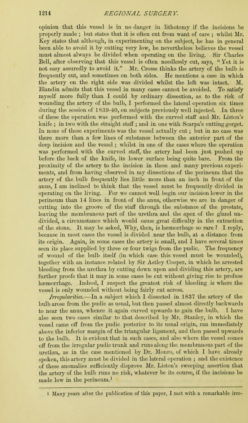 opinion that this vessel is in no danger in lithotomy if the incisions be properly made ; but states that it is often cut from want of care ; whilst Mr. Key states that although, in experimenting on the subject, he has in general been able to avoid it by cutting very low, he nevertheless believes the vessel must almost always be divided when operating on the living. Sir Charles Bell, after observing that this vessel is often needlessly cut, says,  Yet it is not easy assuredly to avoid it. Mr. Crosse thinks the artery of the bulb is frequently cut, and sometimes on both sides. He mentions a case in which the artery on the right side was divided whilst the left was intact. M. Blandin admits that this vessel in many cases cannot be avoided. To satisfy myself more fully than I could by ordinary dissection, as to the risk of wounding the artery of the bulb, I performed the lateral operation six times during the session of 1839-40, on subjects previously well injected. In three of these the operation was performed with the curved staff and Mr. Liston's knife ; in two with the straight staff ; and in one with Scarpa's cutting gorget. In none of these experiments was the vessel actually cut; but in no case was there more than a few lines of substance between the anterior part of the deep incision and the vessel; whilst in one of the cases where the operation was performed with the curved staff, the artery had been just pushed up before the back of the knife, its lower surface being quite bare. From the proximity of the artery to the incision in these and many previous experi- ments, and from having observed in my dissections of the perineum that the artery of the bulb frequently lies little more than an inch in front of the anus, I am inclined to think that the vessel must be frequently divided in operating on the living. For we cannot well begin our incision lower in the perineum than 14 lines in front of the anus, otherwise we are in danger of cutting into the groove of the staff through the substance of the prostate, leaving the membranous part of the urethra and the apex of the gland un- divided, a circumstance which would cause great difficulty in the extraction of the stone. It may be asked, Why, then, is haemorrhage so rare ? I reply, because in most cases the vessel is divided near the bulb, at a distance from its origin. Again, in some cases the artery is small, and I have several times seen its place supplied by three or four twigs from the pudic. The frequency of wound of the bulb itself (in which case this vessel must be wounded), together with an instance related by Sir Astley Cooper, in which he arrested bleeding from the urethra by cutting down upon and dividing this artery, are further proofs that it may in some cases be cut without giving rise to profuse haemorrhage. Indeed, I suspect the greatest risk of bleeding is where the vessel is only wounded without being fairly cut across. Irregularities.—In a subject which I dissected in 18.37 the artery of the bulb arose from the pudic as usual, but then passed almost directly backwards to near the anus, whence it again curved upwards to gain the bulb. I have also seen two cases similar to that described by Mr. Stanley, in which the vessel came off from the pudic posterior to its usual origin, ran immediately above the inferior margin of the triangular ligament, and then passed upwards to the bulb. It is evident that in such cases, and also where the vessel comes off from the irregular pudic trunk and runs along the membranous part of the urethra, as in the case mentioned by Dr. Monro, of which I have already spoken, this artery must be divided in the lateral operation ; and the existence of these anomalies sufficiently disprove Mr. Liston's sweeping assertion that the artery of the bulb runs no risk, whatever be its course, if the incisions be made low in the perineum.1 l Many years after the publication of this paper, I met with a remarkable irre-