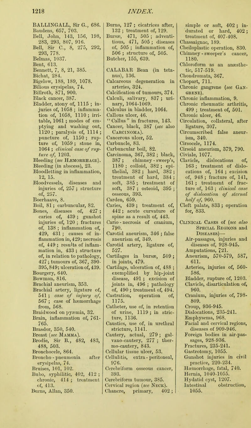 BALLINGALL, Sir G., 686. Baudens, 657, 703. Bell, John, 143, 156, 198, 283, 293, 807, 916. Bell, Sir C, 8, 275, 292, 293, 778. Belmas, 1037. Bent, 613. Bennett, 7, 8, 21, 385. Bichat, 284. Bigelow, 188, 189, 1078. Bilious erysipelas, 74. Billroth, 871, 900. Black cancer, 387. Bladder, atony of, 1115 ; in- juries of, 1058 ; inflamma- tion of, 1058, 1110 ; irri- table, 1061 ; modes of em- ptying and washing out, 1120 ; paralysis of, 1114 ; puncture of, 1150 ; rup- ture of, 1059 ; stone in, 1064 ; clinical case of rup- ture of, 1203. Bleeding {see Hemorrhage). Bleeding (in abscess), 23. Bloodletting in inflammation, 12, 15. Bloodvessels, diseases and injuries of, 257 ; structure of, 257. Boerhaave, 8. Boil, 81; carbuncular, 82. Bones, diseases of, 427 ; caries of, 439 ; gunshot injuries of, 120 ; fractures of, 138 ; inflammation of, 429, 431 ; causes of in- flammation in, 429; necrosis of, 449 ; results of inflam- mation in, 433 ; structure of, in relation to pathology, 427; tumours of, 367, 390- 395,849; ulceration of, 439. Bourgery, 640. Bowman, 816. Brachial aneurism, 353. Brachial artery, ligature of, 541 ; case of injury of, 567 ; case of haemorrhage from, 568. Braidwood on pyaemia, 32. Brain, inflammation of, 761- 765. Brasdor, 350, 540. Breast (sec Mamma). Brodie, Sir B., 482, 483, 488, 503. Bronchocele, 864. Broncho - pneumonia after erysipelas, 74. Bruises, 101, 102. Bubo, syphilitic, 402, 412 ; chronic, 414 ; treatment of, 413. Burns, Allan, 350. Burns, 127 ; cicatrices after, 132 ; treatment of, 129. Bursa?, 471, 505 ; adventi- tious, 471, 505 ; diseases of, 505 ; inflammation of, 506 ; structure of, 505. Butcher, 155, 639. CALABAR Bean (in teta- nus), 136. Calcareous degeneration in arteries, 324. Calcification of tumours, 374. Calculi, salivary, 837 ; uri- nary, 1064-1069. Calculus in bladder, 1064. Callous ulcer, 46. Callus in fractures, 143. Cancer, black, 387 (sec also Carcinoma). Cancerous ulcer, 52. Carbuncle, 83. Carbuncular boil, 82. Carcinoma, 367, 382 ; black, 387 ; chimney - sweep's, 1180 ; colloid, 382 ; epi- thelial, 382 ; hard, 382 ; treatment of hard, 384 ; soft, 385 ; treatment of soft, 387 ; osteoid, 395 ; osseous, 393. Carden, 659. Caries, 439 ; treatment of, 442; acute curvature of spine as a result of, 443. Cario - necrosis of cranium, 790. Carotid aneurism, 346 ; false aneurism of, 349. Carotid artery, ligature of, 527. Cartilages in bursa?, 509 ; in joints, 479. Cartilage, ulceration of, 488 ; exemplified by hip-joint disease, 491 ; excision of joints in, 496 ; pathology of, 490 ; treatment of, 494. Castration, operation of, 1175. Catheter, use of, in retention of urine, 1119; in stric- ture, 1136. Caustics, use of, in urethral stricture, 1141. Cautery, actual, 279 ; gal- vano-cautery, 277 ; ther- mo-cautery, 843. Cellular tissue ulcer, 53. Cellulitis, extra - peritoneal, 976. Cerebri form osseous cancer, 393. Cerebriform tumour, 385. Cervical region (see Neck). Chancre, primary, 402 ; simple or soft, 402 ; in- durated or hard, 402 ; treatment of, 407-408. Chassaignac, 189. Cheiloplastic operation, 830. Chimney - sweeper's cancer, 1180. Chloroform as an anaesthe- tic, 517-519. Choudromata, 367. Chopart, 711. Chronic gangrene (see Gan- grene). Chronic inflammation, 9. Chronic rheumatic arthritis, 499 ; treatment of, 501. Chronic ulcer, 46. Circulation, collateral, after ligature, 307. Circumscribed false aneur- ism, 340. Cirsocele, 1174. Cirsoid aneurism, 379, 790. Civiale, 1077. Clavicle, dislocations of, 163 ; treatment of dislo- cations of, 164 ; excision of, 948 ; fracture of, 141, 161 ; treatment of frac- ture of, 163 ; clinical case of dislocation of sternal half of, 960. Cleft palate, 833 ; operation for, 833. Clinical Cases of (see also Special Regions and Diseases)— Air-passages, injuries and diseases of, 928-945. Amputations, 721. Aneurism, 570-579, 587, 611. Arteries, injuries of, 560- 586. Bladder, rupture of, 1203. Clavicle, disarticulation of, 960. Cranium, injuries of, 798- 809. Croup, 936-945. Dislocations, 235-241. Emphysema, 968. Facial and cervical regions, diseases of 909-946. Foreign bodies in air-pas- sages, 928-936. Fractures, 235-241. Gastrotomy, 1055. Gunshot injuries in civil practice, 220-234. Haemorrhage, fatal, 740. Hernia, 1040-1055. Hydatid cyst, 1207. Intestinal obstruction, 1055.