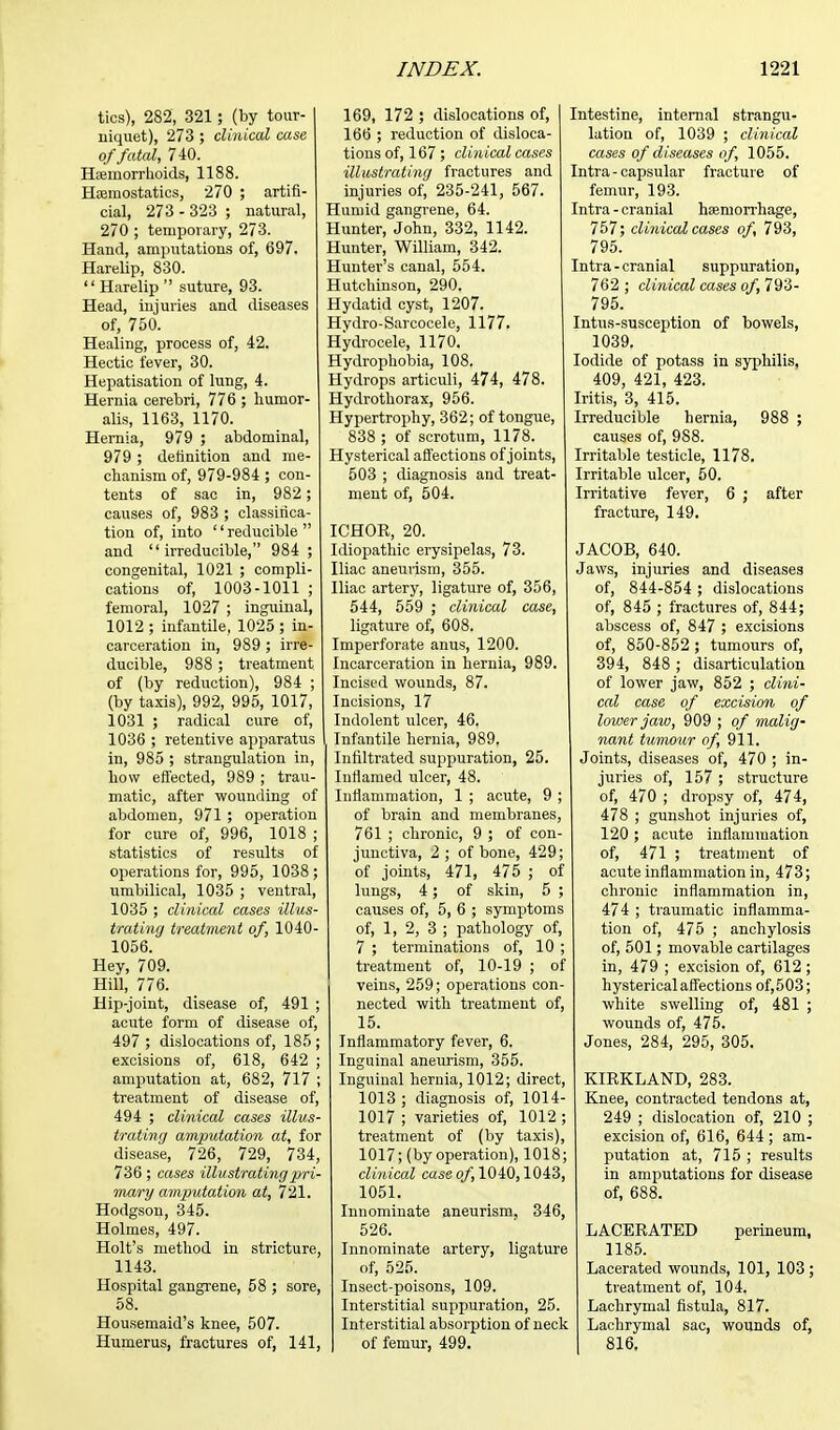 tics), 282, 321; (by tour- niquet), 273 ; clinical case of fatal, 740. Haemorrhoids, 1188. Hemostatics, 270 ; artifi- cial, 273 - 323 ; natural, 270 ; temporary, 273. Hand, amputations of, 697. Harelip, 830.  Harelip  suture, 93. Head, injuries and diseases of, 750. Healing, process of, 42. Hectic fever, 30. Hepatisation of lung, 4. Hernia cerebri, 776 ; humor- alis, 1163, 1170. Hernia, 979 ; abdominal, 979 ; definition and me- chanism of, 979-984 ; con- tents of sac in, 982; causes of, 983 ; classifica- tion of, into '' reducible  and irreducible, 984 ; congenital, 1021 ; compli- cations of, 1003-1011 ; femoral, 1027 ; inguinal, 1012 ; infantile, 1025 ; in- carceration in, 989 ; irre- ducible, 988 ; treatment of (by reduction), 984 ; (by taxis), 992, 995, 1017, l031 ; radical cure of, 1036 ; retentive apparatus in, 985 ; strangulation in, Low effected, 989 ; trau- matic, after wounding of abdomen, 971 ; operation for cure of, 996, 1018 ; statistics of results of operations for, 995, 1038 ; umbilical, 1035 ; ventral, 1035 ; clinical cases illus- trating treatment of, 1040- 1056. Hey, 709. Hill, 776. Hip-joint, disease of, 491 ; acute form of disease of, 497 ; dislocations of, 185 ; excisions of, 618, 642 ; amputation at, 682, 717 ; treatment of disease of, 494 ; clinical cases illus- trating amputation at, for disease, 726, 729, 734, 736 ; cases illustrating pri- mary amputation at, 721. Hodgson, 345. Holmes, 497. Holt's method in stricture, 1143. Hospital gangrene, 58 ; sore, 58. Housemaid's knee, 507. Humerus, fractures of, 141, 169, 172 ; dislocations of, 166 ; reduction of disloca- tions of, 167; clinical cases illustrating fractures and injuries of, 235-241, 567. Humid gangrene, 64. Hunter, John, 332, 1142. Hunter, William, 342. Hunter's canal, 554. Hutchinson, 290. Hydatid cyst, 1207. Hydro-Sarcocele, 1177. Hydrocele, 1170. Hydrophobia, 108. Hydrops articuli, 474, 478. Hydrothorax, 956. Hypertrophy, 362; of tongue, 838 ; of scrotum, 1178. Hysterical affections of joints, 503 ; diagnosis and treat- ment of, 504. ICHOR, 20. Idiopathic erysipelas, 73. Iliac aneuiism, 355. Iliac artery, ligature of, 356, 544, 559 ; clinical case, ligature of, 608. Imperforate anus, 1200. Incarceration in hernia, 989. Incised wounds, 87. Incisions, 17 Indolent ulcer, 46. Infantile hernia, 989. Infiltrated suppuration, 25. Inflamed ulcer, 48. Inflammation, 1 ; acute, 9 ; of brain and membranes, 761 ; chronic, 9 ; of con- junctiva, 2; of bone, 429; of joints, 471, 475 ; of lungs, 4; of skin, 5 ; causes of, 5, 6 ; symptoms of, 1, 2, 3 ; pathology of, 7 ; terminations of, 10 ; treatment of, 10-19 ; of veins, 259; operations con- nected with treatment of, 15. Inflammatory fever, 6. Inguinal aneurism, 355. Inguinal hernia, 1012; direct, 1013 ; diagnosis of, 1014- 1017 ; varieties of, 1012 ; treatment of (by taxis), 1017; (by operation), 1018; clinical case of, 1040,1043, 1051. Innominate aneurism, 346, 526. Innominate artery, ligature of, 525. Insect-poisons, 109. Interstitial suppuration, 25. Interstitial absorption of neck of femur, 499. Intestine, internal strangu- lation of, 1039 ; clinical cases of diseases of, 1055. Intra - capsular fracture of femur, 193. Intra - cranial haemorrhage, 757; clinical cases of, 793, 795. Intra-cranial suppuration, 762 ; clinical cases of, 793- 795. Intus-susception of bowels, 1039. Iodide of potass in syphilis, 409, 421, 423. Iritis, 3, 415. Irreducible hernia, 988 ; causes of, 9S8. Irritable testicle, 1178. Irritable ulcer, 50. Irritative fever, 6 ; after fracture, 149. JACOB, 640. Jaws, injuries and diseases of, 844-854 ; dislocations of, 845 ; fractures of, 844; abscess of, 847 ; excisions of, 850-852 ; tumours of, 394, 848 ; disarticulation of lower jaw, 852 ; clini- cal case of excision of lower jaw, 909 ; of malig- nant tumour of, 911. Joints, diseases of, 470 ; in- juries of, 157 ; structure of, 470 ; dropsy of, 474, 478 ; gunshot injuries of, 120 ; acute inflammation of, 471 ; treatment of acute inflammation in, 473; chronic inflammation in, 474 ; traumatic inflamma- tion of, 475 ; anchylosis of, 501; movable cartilages in, 479 ; excision of, 612 ; hysterical affections of, 5 03; white swelling of, 481 ; wounds of, 475. Jones, 284, 295, 305. KIRKLAND, 283. Knee, contracted tendons at, 249 ; dislocation of, 210 ; excision of, 616, 644; am- putation at, 715 ; results in amputations for disease of, 688. LACERATED perineum, 1185. Lacerated wounds, 101, 103 ; treatment of, 104. Lachrymal fistula, 817. Lachrymal sac, wounds of, 816.