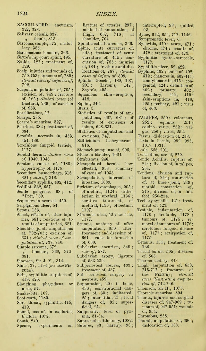 SACCULATED aneurism, 327, 328. Salivary calculi, 837. „ fistula, 813. Sarcoma, simple, 372 ; medul- lary, 385. Sarcomatous tumours, 366. Sayre's hip-joint splint, 495. Scalds, 127 ; treatment of, 129. Scalp, injuries and wounds of, 750-753; tumours of, 789; clinical cases of injuries of, 792. Scapula, amputation of, 705 ; excision of, 949 ; fracture of, 165 ; clinical cases (of fracture), 239 ; of excision of, 963. Scarifications, 17. Scarpa, 285. Scarpa's aneurism, 327. Scirrhus, 382 ; treatment of, 384. Scrofula, necrosis in, 453, 454, 486. Scrofulous fungoid testicle, 1177. Scrotal hernia, clinical cases of, 1040, 1043. Scrotum, cancer of, 1180; hypertrophy of, 1178. Secondary haemorrhage, 316, 321 ; case of, 318. Secondary syphilis, 402, 412. Sedillot, 532, 657. Senile gangrene, 68 ; of Pott, 69. Sequestra in necrosis, 450. Serpiginous ulcer, 54. Setons, 153. Shock, effects of, after inju- ries, 681 ; relations of, to results of amputation, 681. Shoulder-joint, amputations at, 702-705; excision of, 634 ; clinical eases of am- putation at, 737, 740. Simple sarcoma, 372. „ tumours, 368, 372- 381. Simpson, Sir J. Y., 314. Sinus, 37, 1194 {sec also Fis- tula). Skin, syphilitic eruptions of, 419, 425. Sloughing phagedena or ulcer, 57. Snake-bite, 109. Soot-wart, 1180. Sore throat, syphilitic, 415, 419. Sound, use of, in exploring bladder, 1072. South, 240. Spence, experiments on ligature of arteries, 297 ; method of amputation, of thigh, 657, 716 ; at shoulder, 704. Spindle-celled sarcoma, 366. Spine, acute curvature of, 443 ; treatment of acute curvature of, 445; con- cussion of, 785 ; injuries of, 784 ; fractures and dis- locations of, 787 ; clinical cases of injury of, 809. Splints—Gooch's, 182, 197, 201 ; Liston's, 147 ; Sayre's, 495. Squamous skin - eruption, 418. Squint, 246. Stasis, 3. Statistics of results of am- putations, 667, 681 ; of results of excisions of joints, 628-631. Statistics of amputations and excisions, 747. Stillicidium lachrymarum, 816. Stomach-pump, use of, 905. Stone in bladder, 1064. Strabismus, 246. Strangulated hernia, how effected, 938 ; summary of cases of, 1038. Strangulation, internal, of intestine, 1039. Stricture of oesophagus, 905 ; of urethra, 1124; cathe- terism in urethral, 1136 ; curative treatment, of urethral, 1136 ; of rectum, 1197. Strumous ulcer, 52 ; testicle, 1177. Stumps, anatomy of, after amputation, 650 ; after- treatment and dressing of, 661 ; rules for formation of, 660. Subclavian aneurism, 349 ; case of, 587. Subclavian artery, ligature of, 533-539. Subperiosteal abscess, 433 ; treatment of, 437. Sub - periosteal surgery in necrosis, 459. Suppuration, 20 ; in bone, 436 ; constitutional dan- gers of, 30 ; infiltrated, 25 ; interstitial, 21 ; local dangers of, 35; super- ficial, 21. Suppurative fever or pye- mia, 31-34. Supra-pubic lithotomy, 1082. Sutures, 93 ; harelip, 93 ; interrupted, 93 ; quilled, 93 ' Syme', 612, 654, 717, 1146. Symptomatic fever, 6. Synovitis, 470 ; acute, 471 ; chronic, 474; results of, 472 ; treatment of, 473. Syphilitic hydro - sarcocele, 1177. Syphilitic ulcer, 52, 422. Syphilis, 402 ; bubo of, 402, 412; chancres in, 402-411; condylomata in, 415 ; con- genital, 424 ; definition of, 402 ; primary, 402 ; secondary, 412, 419; skin - eruptions in, 418, 425 ; tertiary, 421 ; virus of, 403. TALIPES, 250; calcaneus, 252 ; equinus, 251 ; equino - varus, 252 ; val- gus, 256 ; varus, 252. Tarsus, dislocation of, 218. Taxis in hernia, 992, 995, 1017, 1031. Teale, 656, 701. Tenaculum, use of, 279. Tendo Achillis, rupture of, 244 ; division of, in talipes, 254. Tendons, division and rup- ture of, 244 ; contraction of, at knee - joint, 249 ; morbid contraction of, 245 ; division of, in club- foot, 250-254. Tertiary syphilis, 421 ; treat- ment of, 423. Testicle, inflammation of, 1170 ; irritable, 1178 ; tumours of, 1175 ; re- moval of tumours of, 1176; scrofulous fungoid disease of, 1177 ; extirpation of, 1175. Tetanus, 134 ; treatment of, 136. Thecal bursas, 505 ; diseases of, 508. Thermo-cautery, 843. Thigh, amputation of, 653, 715-717 ; fractures of {see Femur) ; clinical cases illustrating amputa- tion of, 742-746. Thomson, Sir H., 1075. Thoracic aneurism, 894. Thorax, injuries and surgical diseases of, 947-969 ; tu- mours of, 947-951; wounds of, 954. Thrombus, 258. Thumb, amputation of, 696 ; dislocation of, 183.