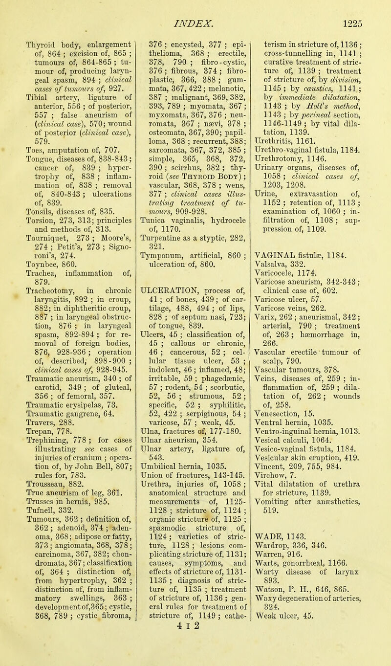 Thyroid body, enlargement of, 864 ; excision of, 865 ; tumours of, 864-865 ; tu- mour of, producing laryn- geal spasm, 894 ; clinical cases of tumours of, 927. Tibial artery, ligature of anterior, 556 ; of posterior, 557 ; false aneurism of (clinical case), 570; wound of posterior (clinical case), 579. Toes, amputation of, 707. Tongue, diseases of, 838-843; cancer of, 839 ; hyper- trophy of, 838 ; inflam- mation of, 838 ; removal of, 840-843 ; ulcerations of, 839. Tonsils, diseases of, 835. Torsion, 273, 313; principles and methods of, 313. Tourniquet, 273 ; Moore's, 274 ; Petit's, 273 ; Signo- roni's, 274. Toynbee, 860. Trachea, inflammation of, 879. Tracheotomy, in chronic laryngitis, 892 ; in croup, 882; in diphtheritic croup, 887 ; in laryngeal obstruc- tion, 876 ; in laryngeal spasm, 892-894 ; for re- moval of foreign bodies, 876, 928-936; operation of, described, 898-900 ; clinical cases of, 928-945. Traumatic aneurism, 340 ; of carotid, 349 ; of gluteal, 356 ; of femoral, 357. Traumatic erysipelas, 73. Traumatic gangrene, 64. Travers, 288. Trepan, 778. Trephining, 778 ; for cases illustrating see cases of injuries of cranium ; opera- tion of, by John Bell, 807; rules for, 783. Trousseau, 882. True aneurism of leg, 361. Trusses in hernia, 985. Tufnell, 332. Tumours, 362 ; definition of, 362 ; adenoid, 374 ; aden- oma, 368; adipose or fatty, 373 ; angiomata, 368, 378 ; carcinoma, 367, 382; chon- dromata, 367; classification of, 364 ; distinction of, from hypertrophy, 362 ; distinction of, from inflam- matory swellings, 363 ; development of,365; cystic, 368, 789 ; cystic fibroma, 376 ; encysted, 377 ; epi- thelioma, 368 ; erectile, 378, 790 ; fibro-cystic, 376 ; fibrous, 374 ; fibro- plastic, 366, 388 ; gum- mata, 367, 422; melanotic, 387 ; malignant, 369, 382, 393, 789 ; myomata, 367; myxomata, 367, 376 ; neu- romata, 367 ; naevi, 378 ; osteomata, 367, 390; papil- loma, 368 ; recurrent, 388; sarcomata, 367, 372, 385 ; simple, 365, 368, 372, 390 ; scirrhus, 382 ; thy- roid (see Thyroid Body) ; vascular, 368, 378 ; wens, 377 ; clinical cases illus- trating treatment of tu- mours, 909-928. Tunica vaginalis, hydrocele of, 1170. Turpentine as a styptic, 282, 321. Tympanum, artificial, 860 ; ulceration of, 860. ULCERATION, process of, 41 ; of bones, 439 ; of car- tilage, 488, 494 ; of lips, 828 ; of septum nasi, 723; of tongue, 839. Ulcers, 45 ; classification of, 45 ; callous or chronic, 46 ; cancerous, 52 ; cel- lular tissue ulcer, 53 ; indolent, 46 ; inflamed, 48; irritable, 59 ; phagedsenic, 57 ; rodent, 54 ; scorbutic, 52, 56 ; strumous, 52; specific, 52 ; syphilitic, 52, 422 ; serpiginous, 54 ; varicose, 57 ; weak, 45. Ulna, fractures of, 177-180. Ulnar aneurism, 354. Ulnar artery, ligature of, 543. Umbilical hernia, 1035. Union of fractures, 143-145. Urethra, injuries of, 1058 ; anatomical structure and measurements of, 1125- 1128 ; stricture of, 1124 ; organic stricture of, 1125 ; spasmodic stricture of, 1124; varieties of stric- ture, 1128 ; lesions com- plicating stricture of, 1131; causes, symptoms, and effects of stricture of, 1131- 1135 ; diagnosis of stric- ture of, 1135 ; treatment of stricture of, 1136 ; gen- eral rules for treatment of stricture of, 1149 ; cathe- 4 i 2 terism in stricture of, 1136 ; cross-tunnelling in, 1141 ; curative treatment of stric- ture of, 1139 ; treatment of stricture of, by division, 1145 ; by caustics, 1141 ; by immediate dilatation, 1143 ; by Holt's method, 1143 ; by perineal section, 1146-1149 ; by vital dila- tation, 1139. Urethritis, 1161. Urethro-vaginal fistula, 1184. Urethrotomy, 1146. Urinary organs, diseases of, 1058 ; clinical cases of, 1203, 1208. Urine, extravasation of, 1152 ; retention of, 1113 ; examination of, 1060 ; in- filtration of, 1108; sup- pression of, 1109. VAGINAL fistula;, 1184. Valsalva, 332. Varicocele, 1174. Varicose aneurism, 342-343; clinical case of, 602. Varicose ulcer, 57. Varicose veins, 262. Varix, 262 ; aneurismal, 342 ; arterial, 790 ; treatment of, 263; haemorrhage in, 266. Vascular erectile ' tumour of scalp, 790. Vascular tumours, 378. Veins, diseases of, 259 ; in- flammation of, 259 ; dila- tation of, 262; wounds of, 258. Venesection, 15. Ventral hernia, 1035. Ventro-inguinal hernia, 1013. Vesical calculi, 1064. Vesico-vaginal fistula, 1184. Vesicular skin eruption, 419. Vincent, 209, 755, 984. Virchow, 7. Vital dilatation of urethra for stricture, 1139. Vomiting after anaesthetics, 519. WADE, 1143. Wardrop, 336, 346. Warren, 916. Warts, gonorrhceal, 1166. Warty disease of larynx 893. Watson, P. H., 646, 865. Waxy degeneration of arteri es, 324. Weak ulcer, 45.