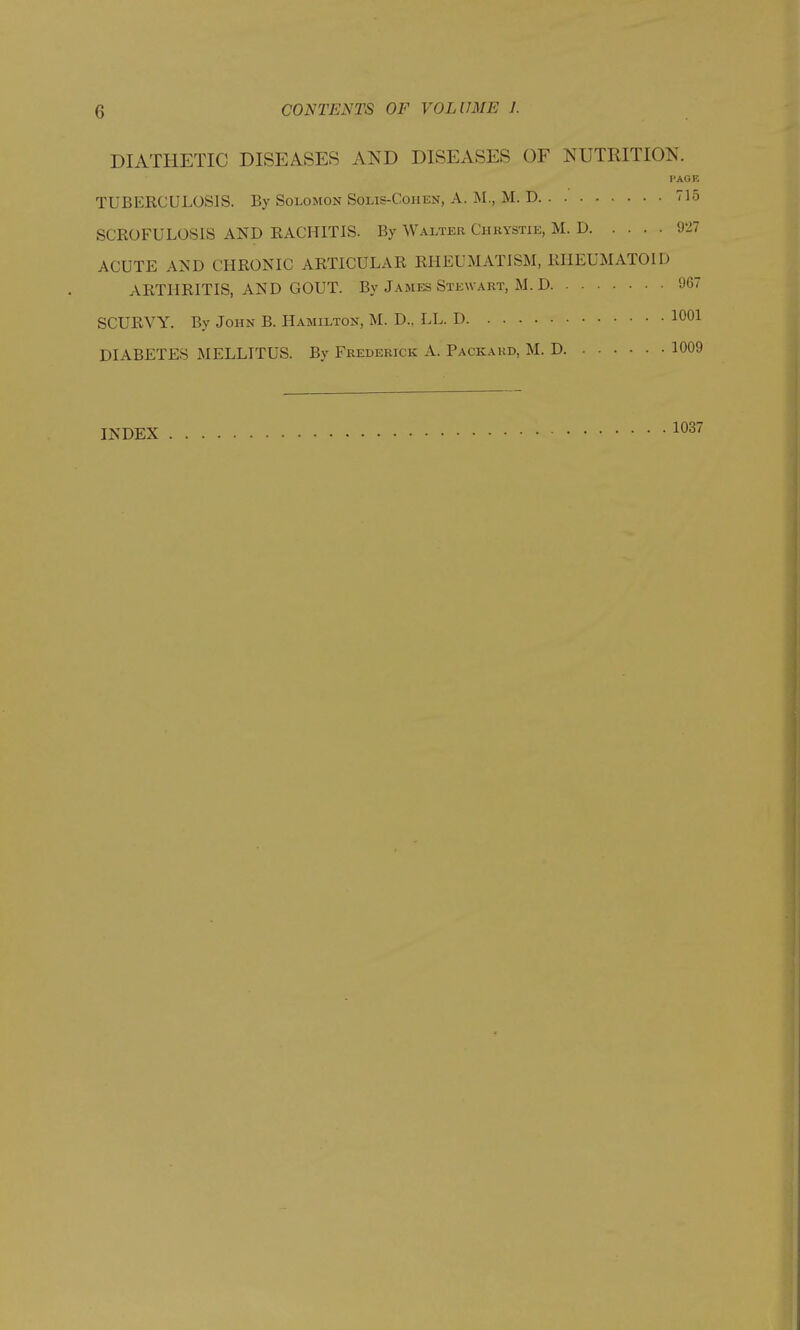 DIATHETIC DISEASES AND DISEASES OF NUTKITION. PAGE TUBERCULOSIS. By Solomon Solis-Cohen, A. M., M. D 715 SCROFULOSIS AND RACHITIS. By Walter Chkvstie, M. D 927 ACUTE AND CHRONIC ARTICULAR RHEUMATISM, RHEUMATOID ARTHRITIS, AND GOUT. By James Stewart, M. D 967 SCURVY. By John B. Hamilton, M. D.. LL. D 1001 DIABETES MELLITUS. By Frederick A. Packard, M. D 1009 INDEX 1037