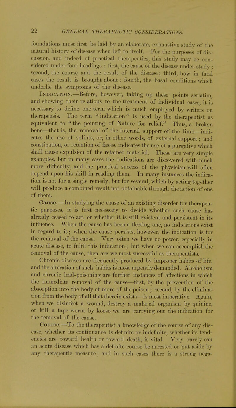 foundations must first be laid by an elaborate, exhaustive study of the natural history of disease when left to itself. For the purposes of dis- cussion, and indeed of practical therapeutics, this study may be con- sidered under four headings : first, the cause of the disease under study ; second, the course and the result of the disease; third, how in fatal cases the result is brought about; fourth, the basal conditions which underlie the symptoms of the disease. Indication.—Before, however, taking up these points seriatim, and showing their relations to the treatment of individual cases, it is necessary to define one term which is much employed by writers on tlierapeusis. The term  indication is used by the therapeutist as equivalent to  the pointing of Nature for relief. Thus, a broken bone—that is, the removal of the internal support of the limb—indi- cates the use of splints, or,- in other words, of external support; and constipation, or retention of fseces, indicates the use of a purgative which shall cause expulsion of the retained material. These are very simple examples, but in many cases the indications are discovered with much more difficulty, and the practical success of the physician will often depend upon his skill in reading them. In many instances the indica- tion is not for a single remedy, but for several, which by acting together will produce a combined result not obtainable through the action of one of them. Cause.—In studying the cause of an existing disorder for therapeu- tic purposes, it is first necessary to decide whether such cause has already ceased to act, or whether it is still existent and persistent in its influence. When the cause has been a fleeting one, no indications exist in regard to it; when the cause persists, however, the indication is for the removal of the cause. Very often we have no power, especially in acute disease, to fulfil this indication; but when we can accomplish the removal of the cause, then are we most successful as therapeutists. Chronic diseases are frequently produced by improper habits of life, and the alteration of such habits is most urgently demanded. Alcoholism and chronic lead-poisoning are further instances of affections in which the immediate removal of the cause—first, by the prevention of the absorption into the body of more of the poison ; second, by the elimina- tion from the body of all that therein exists—is most imperative. Again, when we disinfect a wound, destroy a malarial organism by quinine, or kill a tape-worm by kooso we are carrying out the indication for the removal of the cause. Course.—To the therapeutist a knowledge of the course of any dis- ease, whether its continuance is definite or indefinite, whether its tend- encies are toward health or toward death, is vital. Very rarely can an acute disease which has a definite course be arrested or put aside by any therapeutic measure; and in such cases there is a strong nega-