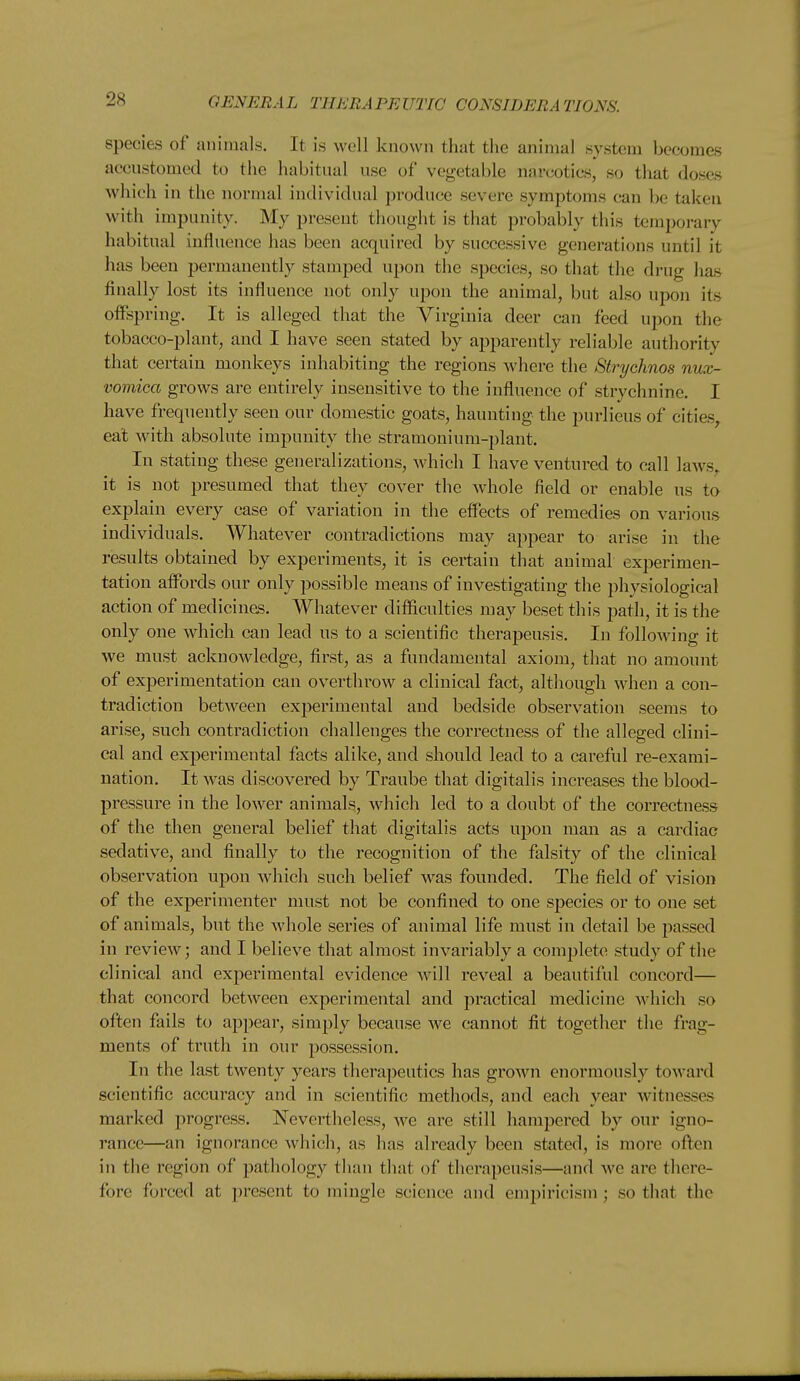 species of animals. It is well known that the animal system becomes accustomed to the habitual use of vegetable narcotics, so that doses which in the normal individual produce severe symptoms can be taken with impunity. My present thought is that probably this temporary habitual influence has been acquired by successive generations until it has been permanently stamped upon the species, so that the drug has finally lost its influence not only upon the animal, but also upon its offspring. It is alleged that the Virginia deer can feed upon the tobacco-plant, and I have seen stated by apparently reliable authority that certain monkeys inhabiting the regions where the Strychnos nux- voviica grows are entirely insensitive to the influence of strychnine. I have frequently seen our domestic goats, haunting the purlieus of cities^ eat with absolute impunity the stramonium-plant. In stating these generalizations, which I have ventured to call laAvs,. it is not presumed that they cover the whole field or enable us to explain every case of variation in the effects of remedies on various individuals. Whatever contradictions may appear to arise in the results obtained by experiments, it is certain that animal experimen- tation affords our only possible means of investigating the physiological action of medicines. Whatever difficulties may beset this path, it is the only one which can lead us to a scientific therapeusis. In following it we must acknowledge, first, as a fundamental axiom, that no amount of experimentation can overthrow a clinical fact, although when a con- tradiction between experimental and bedside observation seems to arise, such contradiction challenges the correctness of the alleged clini- cal and experimental facts alike, and should lead to a careful re-exami- nation. It was discovered by Traube that digitalis increases the blood- pressure in the lower animals, which led to a doubt of the correctness of the then general belief that digitalis acts upon man as a cardiac sedative, and finally to the recognition of the falsity of the clinical observation upon which such belief was founded. The field of vision of the experimenter must not be confined to one species or to one set of animals, but the whole series of animal life must in detail be passed in review; and I believe that almost invariably a comijlete study of the clinical and exj)erimental evidence will reveal a beautiful concord— that concord between experimental and practical medicine which so often fails to appear, simply because we cannot fit together the frag- ments of truth in our possession. In the last twenty years tliera])eutics has growji enormously toward scientific accuracy and in scientific methods, and each year witnesses marked jirogress. Nevertheless, we are still hampered by our igno- rance—an ignorance which, as has already been stated, is more often in the region of pathology than that of therapeusis—and we are there- fore forced at present to mingle science and empiricism ; so that the