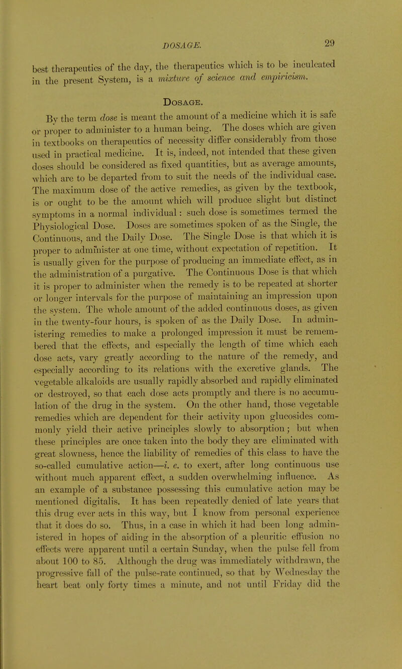 best therapeutics of the day, the therapeutics which is to be inculcated in the present System, is a mixtiore of science and empiricism. Dosage. By the term dose is meant the amount of a medicine which it is safe or proper to administer to a human being. The doses which are given in textbooks on therapeutics of necessity differ considerably from those used in practical medicine. It is, indeed, not intended that these given doses should be considered as fixed quantities, but as average amounts, which are to be departed from to suit the needs of the individual case. The maximum dose of the active remedies, as given by the textbook, is or ought to be the amount which will produce slight but distinct symptoms in a normal individual: such dose is sometimes termed the Physiological Dose. Doses are sometimes spoken of as the Single, the Continuous, and the Daily Dose. The Single Dose is that which it is proper to administer at one time, without expectation of repetition. It is usually given for the purpose of producing an immediate eifect, as in the administration of a purgative. The Continuous Dose is that which it is proper to administer when the remedy is to be repeated at shorter or longer intervals for the purpose of maintaining an impression upon the system. The whole amount of the added continuous doses, as given in the twenty-four hours, is spoken of as the Daily Dose. In admin- istering remedies to make a prolonged impression it must be remem- bered that the eifects, and especially the length of time which each dose acts, vary greatly according to the nature of the remedy, and especially according to its relations with the excretive glands. The vegetable alkaloids are usually rapidly absorbed and rapidly eliminated or destroyed, so that each dose acts promptly and there is no accumu- lation of the drug in the system. On the other hand, those vegetable remedies which are dependent for their activity upon glucosides com- monly yield their active principles slowly to absorption; but when tliese principles are once taken into the body they are eliminated with great slowness, hence the liability of remedies of this class to have the so-called cumulative action—i. e. to exert, after long continuous use without much apparent effect, a sudden overwhelming influence. As an example of a substance possessing this cumulative action may be mentioned digitalis. It has been repeatedly denied of late years that this drug ever acts in this way, but I know from personal experience that it does do so. Thus, in a case in which it had been long admin- istered in hopes of aiding in the absorption of a pleuritic effusion no effects were apparent until a certain Sunday, when the pulse fell from about 100 to 85. Although the drug was immediately withdrawn, the progressive fall of the ])ulse-rate continued, so that by Wednesday the heart beat only forty times a minute, and not until Friday did the