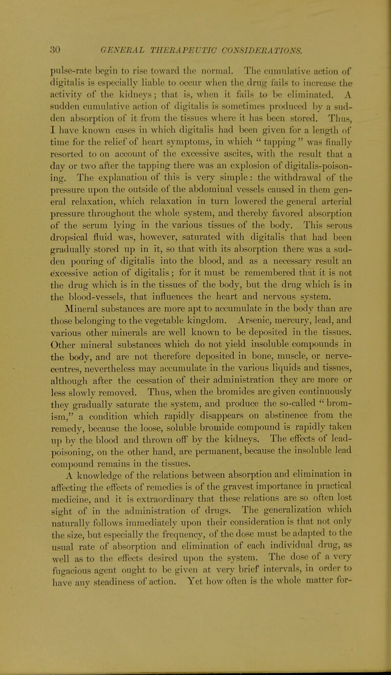 pulse-rate begin to rise toward the normal. The cumulative action of digitalis is especially liable to occur when the drug fails to increase the activity of the kidneys; that is, when it fails to be eliminated. A sudden cumulative action of digitalis is sometimes produced by a sud- den absorption of it from the tissues where it has been stored. Thus, I have known cases in which digitalis had been given for a length of time for the relief of heart symptoms, in which  tapping was finally resorted to on accoimt of the excessive ascites, with the result that a day or two after the tapping there was an explosion of digitalis-poison- ing. The explanation of this is very simple: the withdrawal of the pressure upon the outside of the abdominal vessels caused in them gen- eral relaxation, which relaxation in turn lowered the general arterial pressure throughout the whole system, and thereby favored absorption of the serum lying in the various tissues of the body. This serous dropsical fluid was, however, saturated with digitalis that had been gradually stored up in it, so that with its absorption there was a sud- den pouring of digitalis into the blood, and as a necessary result an excessive action of digitalis; for it must be remembered that it is not the drug which is in the tissues of the body, but the drug which is in the blood-vessels, that influences the heart and nervous system. Mineral substances are more apt to accumulate in the body than are those belonging to the vegetable kingdom. Arsenic, mercury, lead, and various other minerals are well known to be deposited in the tissues. Other mineral substances which do not yield insoluble compounds in the body, and are not therefore deposited in bone, muscle, or nerve- centres, nevertheless may accumulate in the various liquids and tissues, although after the cessation of their administration they are more or less slowly removed. Thus, when the bromides are given continuously they gradually saturate the system, and produce the so-called  brom- ism, a condition which rapidly disappears on abstinence from the remedy, because the loose, soluble bromide compound is rapidly taken up by the blood and thrown off by the kidneys. The effects of lead- poisoning, on the other hand, are permanent, because the insoluble lead compound remains in the tissues. A knowledge of the relations between absorption and elimination in affecting the effects of remedies is of the gravest importance in practical medicine, and it is extraordinary that these relations are so often lost sight of in the administration of drugs. The generalization which naturally follows immediately upon their consideration is that not only the size, but especially the frequency, of the dose must be adapted to the usual rate of absorption and elimination of each individual drug, as well as to the effects desired upon the system. The dose of a very fugacious agent ought to be given at very brief intervals, in order to have any steadiness of action. Yet how often is the whole matter for-