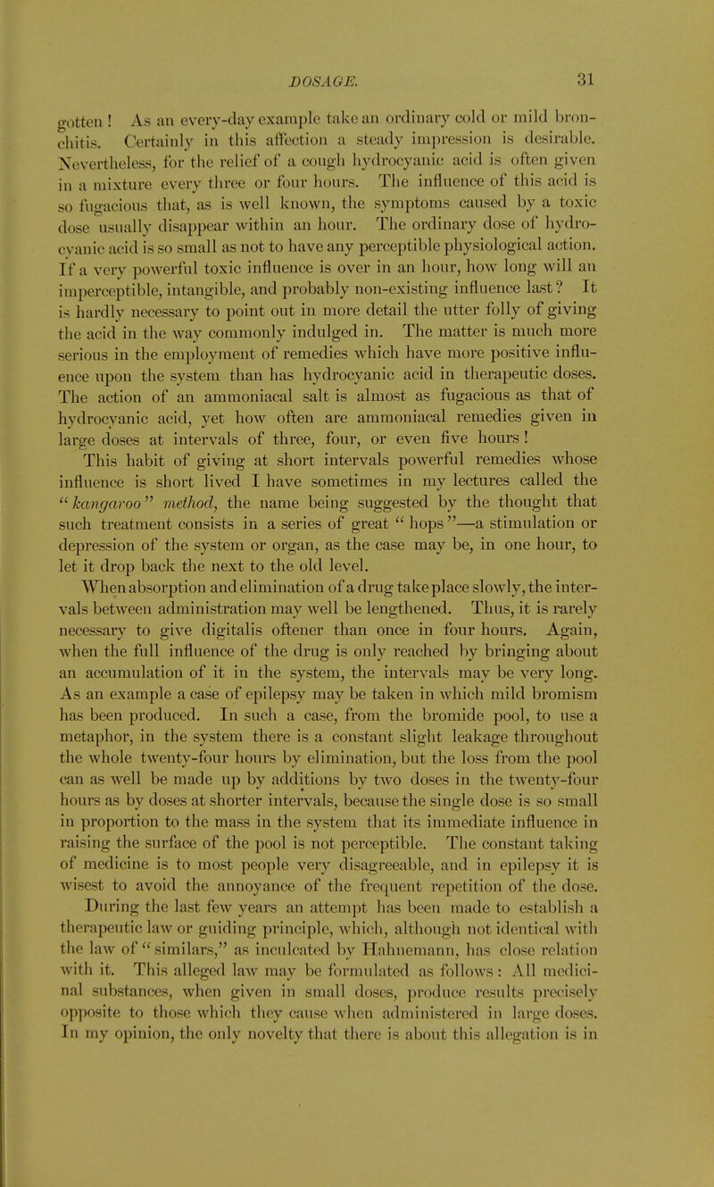 o-otten ! As an every-day example take an ordinary cold or mild bron- chitis. Certainly in this affection a steady impression is desirable. Nevertheless, for the relief of a cough hydrocyanic acid is often given in a mixture every three or four hours. The influence of this acid is so fugacious that, as is well known, the symptoms caused by a toxic dose usually disappear within an hour. The ordinary dose of hydro- cyanic acid is so small as not to have any perceptible physiological action. If a verv powerful toxic influence is over in an hour, how long will an imperceptible, intangible, and probably non-existing influence last ? It is hardly necessary to point out in more detail the utter folly of giving the acid in the way commonly indulged in. The matter is much more serious in the employment of remedies which have more positive influ- ence upon the system than has hydrocyanic acid in therapeutic doses. The action of an ammoniacal salt is almost as fugacious as that of hydrocyanic acid, yet how often are ammoniacal remedies given in large doses at intervals of three, four, or even five hours ! This habit of giving at short intervals powerful remedies whose influence is short lived I have sometimes in my lectures called the kcmgaroo method, the name being suggested by the thought that such treatment consists in a series of great  hops —a stimulation or depression of the system or organ, as the case may be, in one hour, to let it drop back the next to the old level. When absorption and elimination of a drug take place slowly, the inter- vals between administration may well be lengthened. Thus, it is rarely necessary to give digitalis oftener than once in four hours. Again, when the full influence of the drug is only reached by bringing about an accumulation of it in the system, the intervals may be very long. As an example a case of epilepsy may be taken in which mild bromism has been produced. In such a case, from the bromide pool, to use a metaphor, in the system there is a constant slight leakage throughout the whole twenty-four hours by elimination, but the loss from the pool can as well be made up by additions by two doses in the twenty-four hours as by doses at shorter intervals, because the single dose is so small in proportion to the mass in the system that its immediate influence in raising the surface of the pool is not perceptible. The constant taking of medicine is to most people very disagreeable, and in epilepsy it is wisest to avoid the annoyance of the frequent repetition of the dose. During the last few years an attempt has been made to establish a therapeutic law or guiding principle, which, although not identical with the law of  similars, as inculcated by Hahnemann, has close relation with it. This alleged law may be formulated as follows : All medici- nal substances, when given in small doses, produce results precisely opposite to those which they cause when administered in large doses. In my opinion, the only novelty that there is about this allegation is in