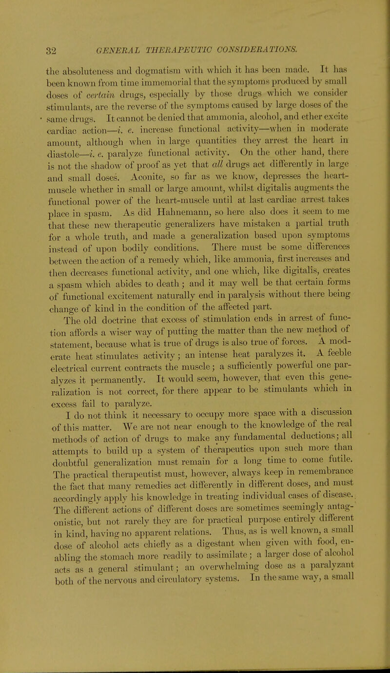 the absoluteness and dogmatism Avitli which it has been made. It has been known from time immemorial that tlie symptoms produced by small doses of certain drugs, especially by those drugs which we consider stimulants, are the reverse of the symptoms caused by large doses of the same drugs. It cannot be denied that ammonia, alcohol, and ether excite cardiac action—i. e. increase functional activity—when in moderate amount, although when in large quantities they arrest the heart in diastole—i. e. paralyze functional activity. On the other hand, there is not the shadow of proof as yet that all drugs act differently in large and small doses. Aconite, so far as we know, depresses the heart- muscle whether in small or large amount, whilst digitalis augments the functional power of the heart-muscle until at last cardiac arrest takes place in spasm. As did Hahnemann, so here also does it seem to me that these new therapeutic generalizers have mistaken a partial truth for a whole truth, and made a generalization based upon symptoms instead of upon bodily conditions. There must be some differences between the action of a remedy which, like ammonia, first increases and then decreases functional activity, and one which, like digitalis, creates a spasm which abides to death ; and it may well be that certain forms of functional excitement naturally end in paralysis without there being change of kind in the condition of the affected jiart. The old doctrine that excess of stimulation ends in arrest of func- tion affords a wiser way of putting the matter than the new method of statement, because what is true of drugs is also true of forces. A mod- erate heat stimulates activity; an intense heat paralyzes it. A feeble electrical current contracts the muscle; a sufficiently powerful one par- alyzes it permanently. It would seem, however, that even this gene- ralization is not correct, for there appear to be stimulants which in excess fail to paralyze. I do not think it necessary to occupy more space with a discussion of this matter. We are not near enough to the knowledge of the real methods of action of drugs to make any fundamental deductions; all attempts to build up a system of therapeutics upon such more than doubtful generalization must remain for a long time to come futde. The practical therapeutist must, however, always keep in remembrance the fact that many remedies act differently in different doses, and must accordingly apply his knowledge in treating individual cases of disease. The different actions of different doses are sometimes seemingly antag- onistic, but not rarely they are for practical purpose entirely different in kind, having no apparent relations. Thus, as is well known, a small dose of alcohol acts chiefly as a digestant when given with food, en- abling the stomach more readily to assimilate; a larger dose of alcohol acts as a general stimulant; an overwhelming dose as a paralyzant both of the nervous and circulatory systems. In the same way, a small