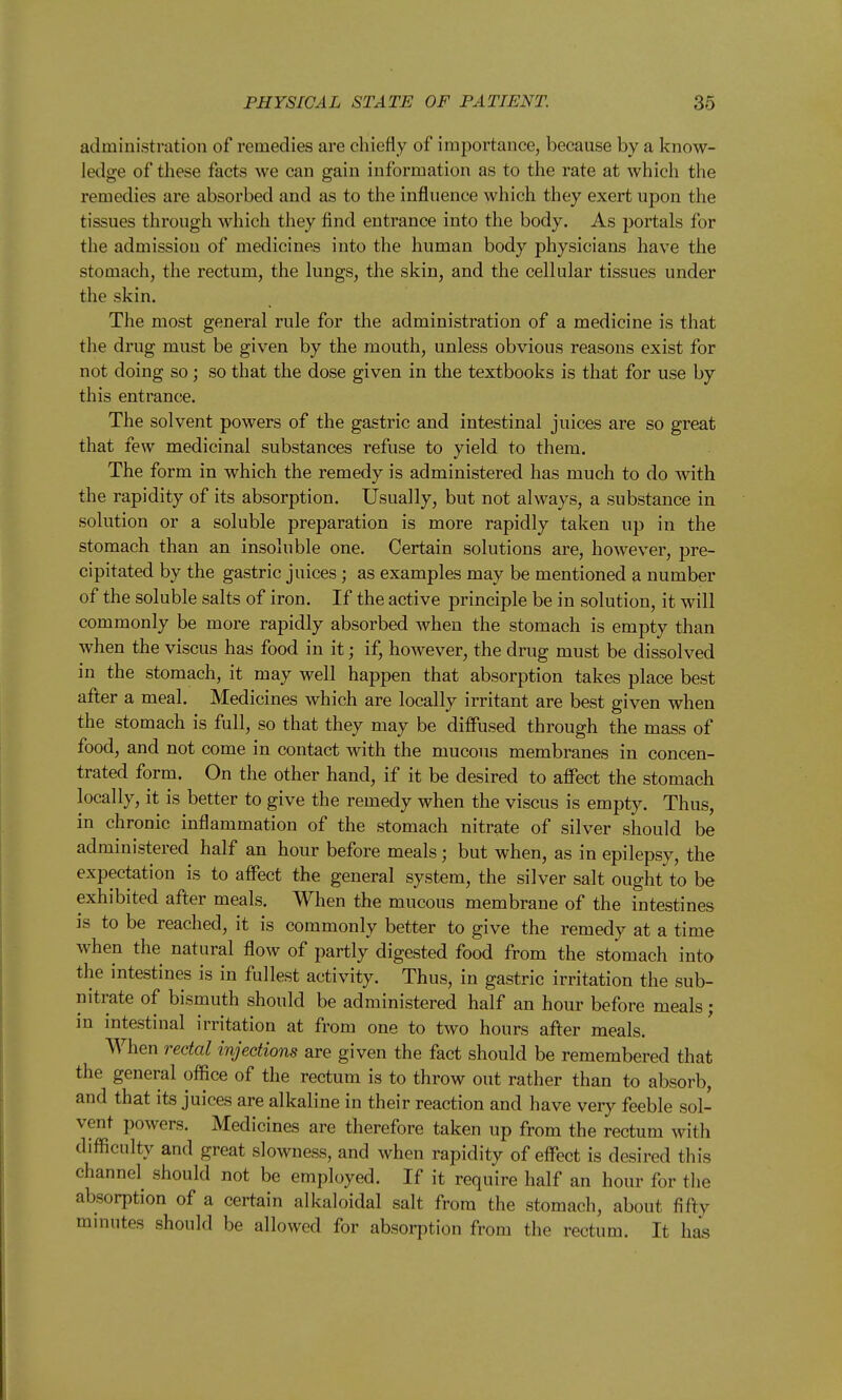 administration of remedies are chiefly of importance, because by a know- ledge of these facts we can gain information as to the rate at which the remedies are absorbed and as to the influence which they exert upon the tissues through which they find entrance into the body. As portals for the admission of medicines into the human body physicians have the stomach, the rectum, the lungs, the skin, and the cellular tissues under the skin. The most general rule for the administration of a medicine is that the drug must be given by the mouth, unless obvious reasons exist for not doing so; so that the dose given in the textbooks is that for use by this entrance. The solvent powers of the gastric and intestinal juices are so great that few medicinal substances refuse to yield to them. The form in which the remedy is administered has much to do with the rapidity of its absorption. Usually, but not always, a substance in solution or a soluble preparation is more rapidly taken up in the stomach than an insoluble one. Certain solutions are, however, pre- cipitated by the gastric juices; as examples may be mentioned a number of the soluble salts of iron. If the active principle be in solution, it will commonly be more rapidly absorbed when the stomach is empty than when the viscus has food in it; if, however, the drug must be dissolved in the stomach, it may well happen that absorption takes place best after a meal. Medicines which are locally irritant are best given when the stomach is full, so that they may be diffused through the mass of food, and not come in contact with the mucous membranes in concen- trated form. On the other hand, if it be desired to affect the stomach locally, it is better to give the remedy when the viscus is empty. Thus, in chronic inflammation of the stomach nitrate of silver should be administered half an hour before meals; but when, as in epilepsy, the expectation is to affect the general system, the silver salt ought to be exhibited after meals. When the mucous membrane of the intestines is to be reached, it is commonly better to give the remedy at a time when the natural flow of partly digested food from the stomach into the intestines is in fullest activity. Thus, in gastric irritation the sub- nitrate of bismuth should be administered half an hour before meals; in intestinal irritation at from one to two hours after meals. When rectal injections are given the fact should be remembered that the general office of the rectum is to throw out rather than to absorb, and that its juices are alkaline in their reaction and have very feeble sol- vent ])owers. Medicines are therefore taken up from the rectum with difficulty and great slowness, and when rapidity of effect is desired this channel^ should not be employed. If it require half an hour for the absorption of a certain alkaloidal salt from the stomach, about fifty minutes should be allowed for absorption from the rectum. It has