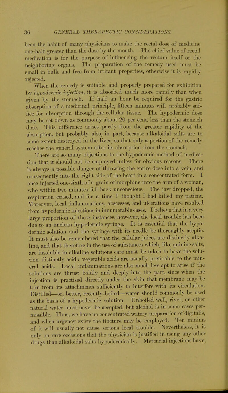 been the habit of many physicians to make the rectal dose of medicine one-half greater than the dose by the mouth. The chief value of rectal medication is for the purpose of influencing the rectum itself or the neighboring organs. The preparation of the remedy used must be small in bulk and free from irritant properties, otherwise it is rapidly rejected. When the remedy is suitable and properly prepared for exhibition by hypodermic injection, it is absorbed much more rapidly than when given by the stomach. If half an hour be required for the gastric absorption of a medicinal principle, fifteen minutes will j^robably suf- fice for absoi-ptiou through the cellular tissue. The hypodermic dose may be set down as commonly about 20 per cent, less than the stomach dose. This difference arises partly from the greater rapidity of the absorption, but probably also, in part, because alkaloidal salts are to some extent destroyed in the liver, so that only a portion of the remedy reaches the general system after its absorption from the stomach. There are so many objections to the hypodermic method of medica- tion that it should not be employed unless for obvious reasons. There is always a possible danger of throwing the entire dose into a vein, and consequently into the right side of the heart in a concentrated form. I once injected one-sixth of a grain of morphine into the arm of a woman, who within two minutes fell back unconscious. The jaw dropped, the respiration ceased, and for a time I thought I had killed my patient. Moreover, local inflammations, abscesses, and ulcerations have resulted from hypodermic injections in innumerable cases. I believe that in a very large proportion of these instances, however, the local trouble has been due to an unclean hypodermic syringe. It is essential that the hypo- dermic solution and the syringe with its needle be thoroughly aseptic. It must also be remembered that the cellular juices are distinctly alka- line, and that therefore in the use of substances which, like quinine salts, are insoluble in alkaline solutions care must be taken to have the solu- tion distinctly acid: vegetable acids are usually preferable to the min- eral acids. Local inflammations are also much less apt to arise if the solutions are thrust boldly and deeply into the part, since when the injection is practised directly under the skin that membrane may be torn from its attachments sufficiently to interfere with its circulation. Distilled—or, better, recently-boiled—water should commonly be used as the basis of a hypodermic solution. Unboiled well, river, or other natural water must never be accepted, but alcohol is in some cases per- missible. Thus, we have no concentrated watery preparation of digitalis, and when urgency exists the tincture may be employed. Ten minims of it will usually not cause serious local trouble. Nevertheless, it is only on rare occasions that the physician is justified in using any other drugs than alkaloidal salts hypodermically. Mercurial injections have,