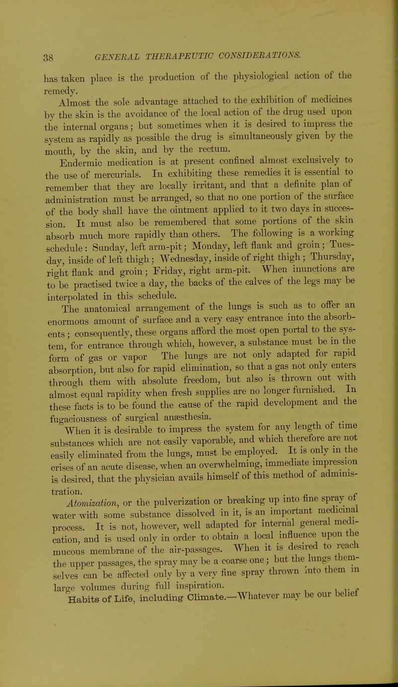 has taken place is the production of the physiological action of the remedy. Almost the sole advantage attached to the exhibition of medicines by the skin is the avoidance of the local action of the drug used upon the internal organs; but sometimes when it is desired to impress the system as rapidly as possible the drug is simultaneously given by the mouth, by the skin, and by the rectum. Endermic medication is at present confined almost exclusively to the use of mercurials. In exhibiting these remedies it is essential to remember that they are locally irritant, and that a definite plan of administration must be arranged, so that no one portion of the surface of the body shall have the ointment applied to it two days in succes- sion. It must also be remembered that some portions of the skin absorb much more rapidly than others. The following is a working schedule : Sunday, left arm-pit; Monday, left flank and groin; Tues- day, inside of left thigh : Wednesday, inside of right thigh; Thursday, right flank and groin; Friday, right arm-pit. When inunctions are to be practised twice a day, the backs of the calves of the legs may be interpolated in this schedule. The anatomical arrangement of the lungs is such as to offer an enormous amount of surface and a very easy entrance into the absorb- ents ; consequently, these organs afford the most open portal to the sys- tem, Vor entrance through which, however, a substance must be in the form of gas or vapor The lungs are not only adapted for rapid absorption, but also for rapid elimination, so that a gas not only enters through them with absolute freedom, but also is thrown out with almost equal rapidity when fresh supplies are no longer furnished. In these facts is to be found the cause of the rapid development and the fugaciousness of surgical anaesthesia. _ When it is desirable to impress the system for any length ot time substances which are not easily vaporable, and which therefore are not easily eliminated from the lungs, must be employed. It is only in the crises of an acute disease, when an overwhelming, immediate impression is desired, that the physician avails himself of this method of adminis- tration. . f. Atomization, or the pulverization or breaking up into fine spray ot water with some substance dissolved in it, is an important medicinal process. It is not, however, well adapted for internal general medi- cation, and is used only in order to obtain a local influence upon the mucous membrane of the air-passages. When it is desired to reach the upper passages, the spray may be a coarse one; but the lungs them- selves can be aflected only by a very fine spray thrown aito them in large volumes during full inspiration. Habits of Life, including Climate.—Whatever may be our behet