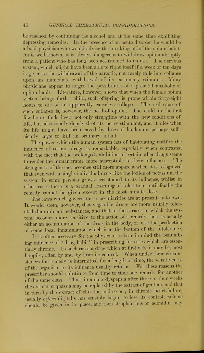 be reached by continuing the alcohol and at the same time exhibiting depressing remedies. In the presence of an acute disorder he would be a bold physician who would advise the breaking off of the opium habit. As is well known, it is always dangerous to withdraw opium abruptly from a patient who has long been accustomed to its use. The nervous system, which might have been able to right itself if a week or ten days is given to the withdrawal of the narcotic, not rarely falls into collapse upon an immediate withdi-awal of its customary stimulus. Many physicians appear to forget the possibilities of a prenatal alcoholic or opium habit. Literature, however, shows that when the female opium victim brings forth a child, such offspring is prone within forty-eight hours to die of an apparently causeless collapse. The real cause of such collapse is, however, the need of opium. The child in the first few hours finds itself not only struggling with the new conditions of life, but also totally deprived of its nerve-stimulant, and it dies when its life might have been saved by doses of laudanum perhaps suffi- ciently large to kill an ordinary infant. The power which the human system has of habituating itself to the influence of certain drugs is remarkable, espe':'ially when contrasted with the fact that the prolonged exhibition of certain other drugs seems to render the human frame more susceptible to their influences. The strangeness of the fact becomes still more apparent when it is recognized that even with a single individual drug like the iodide of potassium the system in some persons grows accustomed to its influence, whilst in other cases there is a gradual lessening of toleration, until finally the remedy cannot be given except in the most minute dose. The laws which govern these peculiarities are at present unknown. It ^vould seem, however, that vegetable drugs are more usually toler- ated than mineral substances, and that in those cases in which the sys- tem becomes more sensitive to the action of a remedy there is usually either an accumulation of the drug in the body, or else the production of some local inflammation which is at the bottom of the intolerance. It is often necessary for the physician to bear in mind the benumb- ing influence of  drug habit in prescribing for cases which are essen- tially chronic. In such cases a drug which at first acts, it may be, most happily, often by and by loses its control. When under these circum- stances the remedy is intermitted for a length of time, the sensitiveness of the organism to its influence usually returns. For these reasons the prescriber should substitute from time to time one remedy for another of the same class. Thus, in atonic dyspepsia after three or four weeks the extract of quassia may be replaced by the extract of gentian, and that in turn by the extract of chiretta, and so on ; in chronic heart-failure, usually before digitalis has sensibly begun to lose its control, caffeine should be given in its place, and then strophanthus or adonidin may