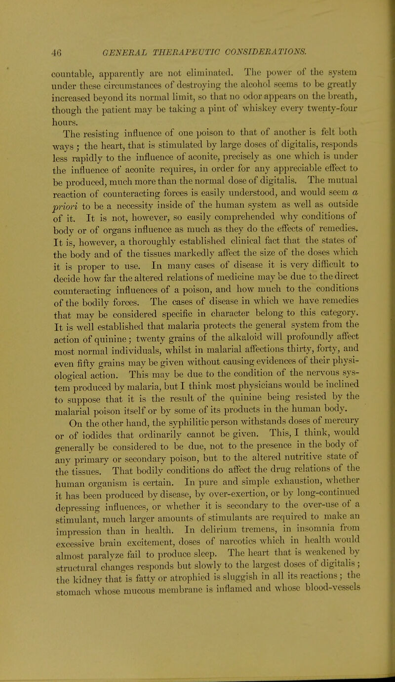 countable, apparently are not eliminated. The power of the system under these circumstances of destroying the alcohol seems to be greatly increased beyond its normal limit, so that no odor appears on the breathy though the patient may be taking a pint of whiskey every twenty-four hours. The resisting influence of one poison to that of another is felt both ways ; the heart, that is stimulated by large doses of digitalis, responds less rapidly to the influence of aconite, precisely as one which is under the influence of aconite requires, in order for any appreciable effect to be produced, much more than the normal dose of digitalis. The mutual reaction of counteracting forces is easily understood, and would seem a prion to be a necessity inside of the human system as w^ell as outside of it. It is not, however, so easily comprehended w^hy conditions of body or of organs influence as much as they do the effects of remedies. It is, however, a thoroughly established clinical fact that the states of the body and of the tissues markedly affect the size of the doses which it is proper to use. In many cases of disease it is very difficult to decide how far the altered relations of medicine may be due to the direct counteracting influences of a poison, and how much to the conditions of the bodily forces. The cases of disease in which we have remedies that may be considered specific in character belong to this category. It is well established that malaria protects the general system from the action of quinine; twenty grains of the alkaloid will profoundly affect most normal individuals, whilst in malarial affections thirty, forty, and even fifty grains may be given without causing evidences of their physi- ological action. This may be due to the condition of the nervous sys- tem produced by malaria, but I think most physicians would be inclined to suppose that it is the result of the quinine being resisted by the malarial poison itself or by some of its products in the human body. On the other hand, the syphilitic person withstands doses of mercury or of iodides that ordinarily cannot be given. This, I think, Avould generally be considered to be due, not to the presence in the body of any primary or secondary poison, but to the altered nutritive state of the tissues. That bodily conditions do affect the drug relations of the human organism is certain. In pure and simple exhaustion, whether it has been produced by disease, by over-exertion, or by long-continued depressing influences, or whether it is secondary to the over-use of a stimulant, much larger amounts of stimulants are required to ruake an impression than in health. In delirium tremens, in insomnia from excessive brain excitement, doses of narcotics which in health would almost paralyze fail to produce sleep. The heart that is weakened by structural changes responds but slowly to the largest doses of digitalis ; the kidney that is fatty or atrophied is sluggish in all its reactions; the stomach whose mucous membrane is inflamed and whose blood-vessels