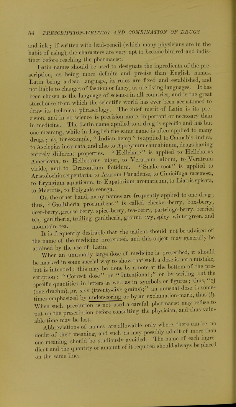 and ink ; if written with lead-pencil (which many physicians are in the habit of using), the characters are very apt to become blurred and indis- tinct before reaching the pharmacist, Latin names should be used to designate the ingredients of the pre- scription, as being more definite and precise than English names. Latin being a dead language, its rules are fixed and established, and not liable to changes of fashion or fancy, as are living languages. It has been chosen as the language of science in all countries, and is the great storehouse from which the scientific world has ever been accustomed to draw its technical phraseology. The chief merit of Latin is its pre- cision, and in no science is precision more important or necessary than in medicine. The Latin name applied to a drug is specific and has but one meaning, while in English the same name is often applied to many drugs; as, for example,  Indian hemp  is applied to Cannabis Indica, to Asclepias incarnata, and also to Apocynum cannabinum, drugs having entirely different properties. Hellebore is applied to Helleborus Americana, to Helleborus niger, to Veratrum album, to Veratrum viride, and to Dracontium foetidum. Snake-root is applied to Aristolochiaserpentaria, to Asarum Canadense, to Cimicifuga raceraosa, to Eryngium aquaticum, to Eupatorium aromaticum, to Liatris spicata, to Macrotis, to Polygala senega. On the other hand, many names are frequently applied to one drug ; thus, Gaultheria procumbens is called checker-berry, box-berry, deer-berry, grouse-berry, spice-berry, tea-berry, partridge-berry, berried tea, gaultheria, trailing gaultheria, ground ivy, spicy wmtergreen, and mountain tea. j • i i? It is frequentlv desirable that the patient should not be advised ot the name of the Medicine prescribed, and this object may generally be attained by the use of Latin. ■, • i ij When an unusually large dose of medicine is prescribed, it should be marked in some special wav to show that such a dose is not a mistake, but is intended ; this may be done by a note at the bottom of the pre- scription: Correct dose or Intentional; or by writing out the specific quantities in letters as well as in symbols or figures; thus, Sj (one drachm), gr. xxv (twenty-five grains); an unusual dose is some- times emphasized by underscoring or by an exclamation-mark, thus (.}. When such precaution is not used a careful pharmacist may refuse to put up the prescription before consulting the physician, and thus valu- able time may be lost. Abbreviations of names are allowable only where there can be no doubt of their meaning, and such as may possibly admit of more than one meaning should be studiously avoided. The name ol each ingre- dient and the quantity or amount of it required should always be placed on the same line.