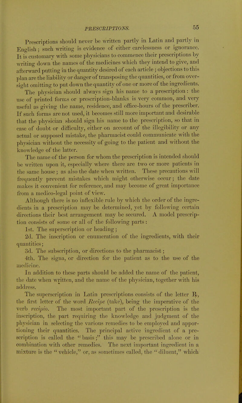 PRESCRIPTIONS. Prescriptions should never be written partly in Latin and partly in Eno-lish; such writing is evidence of either carelessness or ignorance. It is customary with some physicians to commence their prescriptions by writing down the names of the medicines which they intend to give, and afterward putting in the quantity desired of each article; objections to this plan are the liability or danger of transposing the quantities, or from over- sight omitting to put down the quantity of one or more of the ingredients. The physician should always sign his name to a prescription: the use of printed forms or prescription-blanks is very common, and very useful as giving the name, residence, and ofSce-hours of the prescriber. If such forms are not used, it becomes still more important and desirable that the physician should sign his name to the prescription, so that in case of doubt or difficulty, either on account of the illegibility or any actual or supposed mistake, the pharmacist could communicate with the physician without the necessity of going to the patient and without the knowledge of the latter. The name of the person for whom the prescription is intended should be written upon it, especially where there are two or more patients in the same house; as also the date when written. These precautions will frequently prevent mistakes which might otherwise occur; the date makes it convenient for reference, and may become of great importance from a medico-legal point of view. Although there is no inflexible rule by which the order of the ingre- dients in a prescription may be determined, yet by following certain directions their best arrangement may be secured. A model prescrip- tion consists of some or all of the following parts: 1st. The superscription or heading; 2d. The inscription or enumeration of the ingredients, with their quantities; 3d. The subscription, or directions to the pharmacist; 4th. The signa, or direction for the patient as to the use of the medicine. In addition to these parts should be added the name of the patient, the date when written, and the name of the physician, together with his address. The superscription in Latin prescriptions consists of the letter I^, the first letter of the word Recipe (take), being the imperative of the verb recipio. The most important part of the prescription is the inscription, the part requiring the knowledge and judgment of the physician in selecting the various remedies to be employed and appor- tioning their quantities. The principal active ingredient of a pre- scription is called the  basis; this may be prescribed alone or in combination with other remedies. The next important ingi'edient in a mixture is the  vehicle, or, as sometimes called, the diluent, which