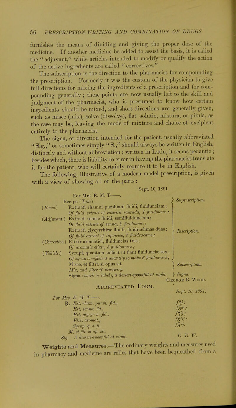 furnishes the means of dividing and giving the proper dose of the medicine. If another medicine be added to assist the basis, it is called the adjuvant, while articles intended to modify or qualify the action of the active ingredients are called correctives. The subscription is the direction to the pharmacist for compounding the prescription. Formerly it was the custom of the physician to give full directions for mixing the ingredients of a prescription and for com- pounding generally; these points are now usually left to the skill and judgment of the pharmacist, who is presumed to know how certain ingredients should be mixed, and short directions are generally given, such as misce (mix), solve (dissolve), fiat solutio, mistura, or pilula, as the case may be, leaving the mode of mixture and choice of excipient entirely to the pharmacist. The signa, or direction intended for the patient, usually abbreviated  Sig., or sometimes simply  S., should always be written in English, distinctly and without abbreviation; written in Latin, it seems pedantic; besides which, there is liability to error in having the pharmacist translate it for the patient, who will certainly require it to be in English. The following, illustrative of a modern model prescription, is given with a view of showing all of the parts: Sept. 10, 1891. For Mrs. E. M. T . Eecipe (ToA-e) _ [ Superscriptixm. (Basis.) Extract! rhamni purshiani fluidi, fluidunciam; Of fluid extract of cascara sagrada, 1 fl,uidounce; (Adjuvant.) Extracti sennte fluidi, semifluidunciam; Of fluid extract of senna, J fluidounce ; Extracti glycyrrhizse fluidi, fluidrachmas duas; |. jj^gcripiion. Of fluid extract of liquorice, 2 fluidrachms; (Corrective.) Elixir aromatici, fluiduncias tres; Of aromatic elixir, 3 fluidounces ; (Vehide.) Syrupi, quantum sufficit ut fiant fluiduncise sex ; Of syrup a sufficient quantity to make 6 fluidounces ; Misce, et filtra si opus sit. \ Svl)scriptim. Mix, and filter if necessary. J Signa (mark or label), a dessert-spoonful at night. [ Signa. George B. Wood. Abbreviated Form. For Mrs. E. M. T- Sept. 10, 1891. R. Ext. rham. pursh. fid., f.^J ! Ext. senna; fld., /.S*'/ Ext. glycyrrh. fld., -^^'l! Elix. aromat.. Syrup, q. s.ft. M. el flit, si op. sit. ^ Sig. A dessertspoonful at night. G. B. W. Weights and Measures.—The ordinary weights and measures used in pharmacy and medicine are relics that have been bequeathed from a