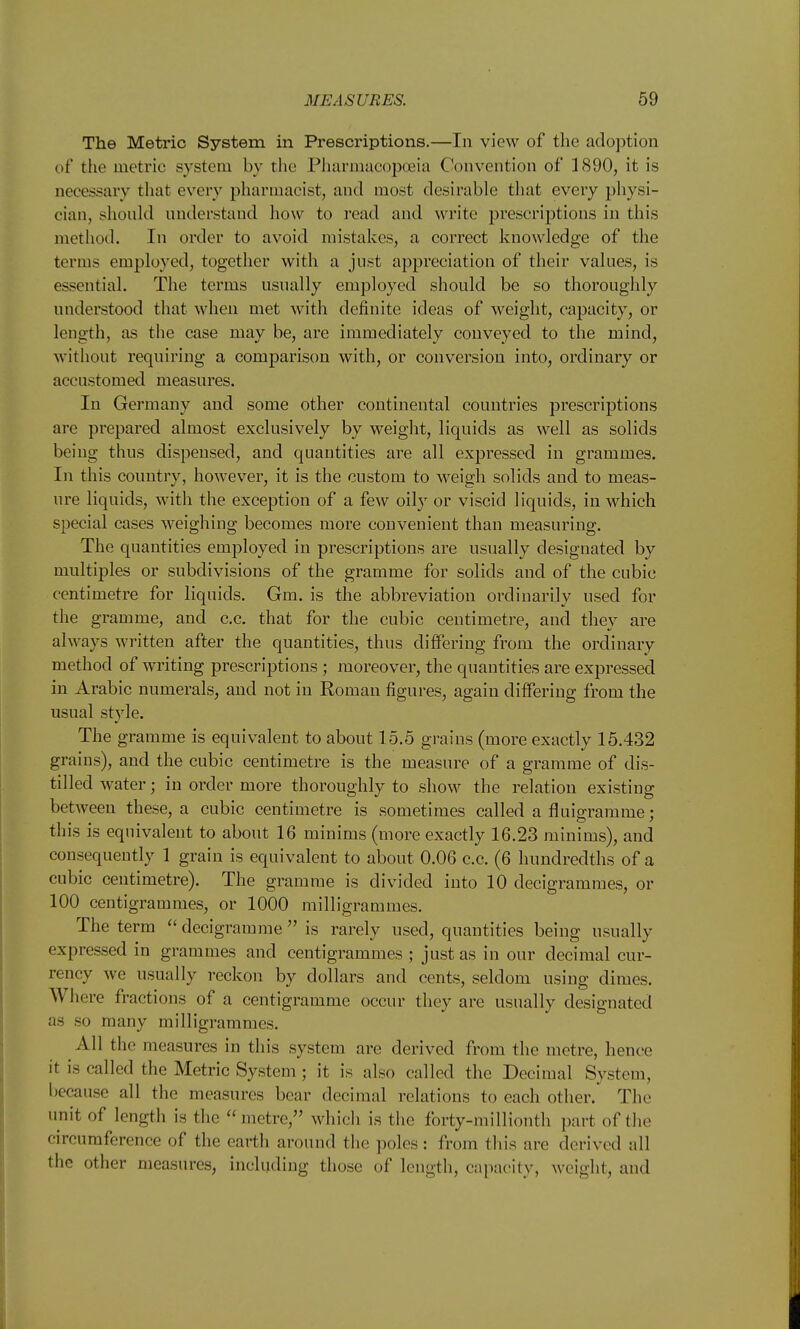 The Metric System in Prescriptions.—In view of the adoption of the metric system by the Pliarmacopceia Convention of 1890, it is necessary that every pharmacist, and most desirable that every pliysi- cian, should understand how to read and write prescriptions in this method. In order to avoid mistakes, a correct knowledge of the terms employed, together with a just appreciation of their values, is essential. The terms usually employed should be so thoroughly understood that when met with definite ideas of weight, capacity, or length, as the case may be, are immediately conveyed to the mind, without requiring a comparison with, or conversion into, ordinary or accustomed measures. In Germany and some other continental countries prescriptions are prepared almost exclusively by weight, liquids as well as solids being thus dispensed, and quantities are all expressed in grammes. In this country, however, it is the custom to weigh solids and to meas- ure liquids, with the exception of a few oily or viscid liquids, in which special cases weighing becomes more convenient than measuring. The quantities employed in prescriptions are usually designated by multiples or subdivisions of the gramme for solids and of the cubic centimetre for liquids. Gm. is the abbreviation ordinarily used for the gramme, and c.c. that for the cubic centimetre, and they are always written after the quantities, thus differing from the ordinary method of writing prescriptions; moreover, the quantities are expressed in Arabic numerals, and not in Roman figures, again differing from the usual style. The gramme is equivalent to about 15.5 grains (more exactly 15.432 grains), and the cubic centimetre is the measure of a gramme of dis- tilled water; in order more thoroughly to show the relation existing between these, a cubic centimetre is sometimes called a fluigramme; this is equivalent to about 16 minims (more exactly 16.23 minims), and consequently 1 grain is equivalent to about 0.06 c.c. (6 hundredths of a cubic centimetre). The gramme is divided into 10 decigrammes, or 100 centigrammes, or 1000 milligrammes. The term decigramme  is rarely used, quantities being usually expressed in grammes and centigrammes ; just as in our decimal cur- rency we usually reckon by dollars and cents, seldom using dimes. Where fractions of a centigramme occur they are usually designated as so many milligrammes. All the measures in this system are derived from the metre, hence it is called the Metric System ; it is also called the Decimal Systeui, because all the measures bear decimal relations to each other. The unit of length is the metre, which is the forty-millionth part of the circumference of the earth around the poles: from this are derived all the other measures, including those of length, capacity, weight, and