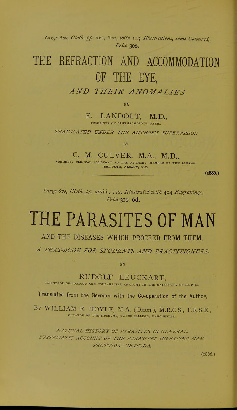 Price 30s. THE REFRACTION AND ACCOMMODATION OF THE EYE, AND THEIR ANOMALIES. BY E. LANDOLT, M.D., PROKBSSOR OF OPHTHALMOLOGY, PARIS. TRANSLATED UNDER THE AUTHOR'S SUPERVISION BY C. M. CULVER, M.A., M.D., FORMERLY CLINICAL ASSISTANT TO THE AUTHOR; MEMBER OF THE ALBANY INSTITUTE, ALBANY, N.V. (1886.) Large Zvo, Cloth, pp. xxviii., 772, Illustrated with 404 Engravings, Price 31S. 6d. THE PARASITES OF MAN AND THE DISEASES WHICH PROCEED FROM THEM. A TEXT-BOOK FOR STUDENTS AND PRACTITIONERS. BY RUDOLF LEUCKART, PROFESSOR OF ZOOLOGY AND COMPARATIVE ANATOMY IN THE UNIVERSITY OF LEIPSIC. Translated from the German with the Co-operation of the Author, By WILLIAM E. HOYLE, M.A. (Oxon.), M.R.C.S, F.R.S.E, CURATOR OF THE MUSEUMS, OWENS COLLEGE, MANCHESTER. NATURAL HISTORY OF PARASITES IN GENERAL. SYSTEMATIC ACCOUNT OF THE PARASITES INFESTING MAN. PROTOZOA—CESTODA. (1886.)