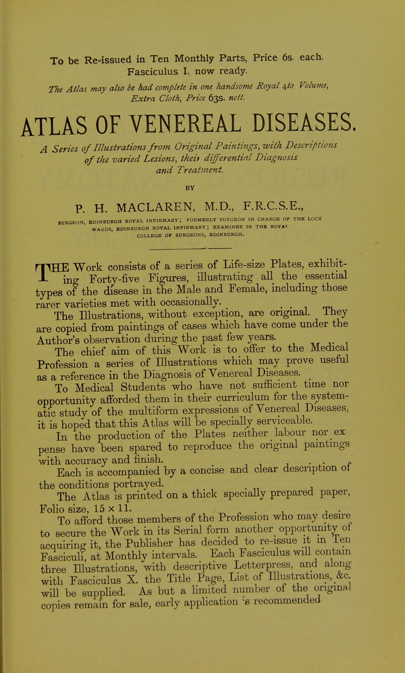 To be Re-issued in Ten Monthly Parts, Price 6s. each. Fasciculus I. now ready. The Atlas may also be had complete in one handsome Royal ^to Volume, Extra Cloth, Price 63s. nett. kUkS OF VENEREAL DISEASES. A Series of Illustrations from Original Paintings, with Descriptions of the varied Lesions, theit differential Diagnosis and Treatment. BY P. H. MACLAREN, M.D., F.R.C.S.E., SURGEON, EDINBURGH ROYAL INFIRMARY; FORMERLY SURGEON IN CHARGE OF THE LOCK WARDS, EDINBURGH ROYAL INFIRMARY ; EXAMINER IN THE ROYAI- COLLEGE OF SURGEONS, EDINBURGH. THE Work consists of a series of Life-size Plates, exhibit- ing Forty-five Figures, illustrating all the essential types of the disease in the Male and Female, including those rarer varieties met with occasionally. • • i mi. The Illustrations, without exception, are origmal. ihey are copied from paintings of cases which have come under the Author's observation during the past few years. , The chief aim of this Work is to offer to the Medical Profession a series of lUustrations which may prove useful as a reference in the Diagnosis of Venereal Diseases. ^ To Medical Students who have not sufficient time nor opportunity afforded them in their curriculum for the system- atic study of the multiform expressions of Venereal Diseases, it is hoped that this Atlas will be specially serviceable. In the production of the Plates neither labour nor ex pense have been spared to reproduce the original paintings with accuracy and finish. Each is accompanied by a concise and clear description ot the conditions portrayed. ^ The Atlas is printed on a thick specially prepared paper, Folio size, 15x11. ^ « . i j • To afford those members of the Profession who may desu-e to secure the Work in its Serial form another_ opportunity of acquiring it, the Publisher has decided to re-issue it m ien Fasciculi, at Monthly intervals. Each Fasciculus wiU contain three Hlustrations, with descriptive Letterpress and along with Fasciculus X. the Title Page, List of lUustrations, &c will be supplied. As but a limited number of the origmal copies remain for sale, early application 'b recommended