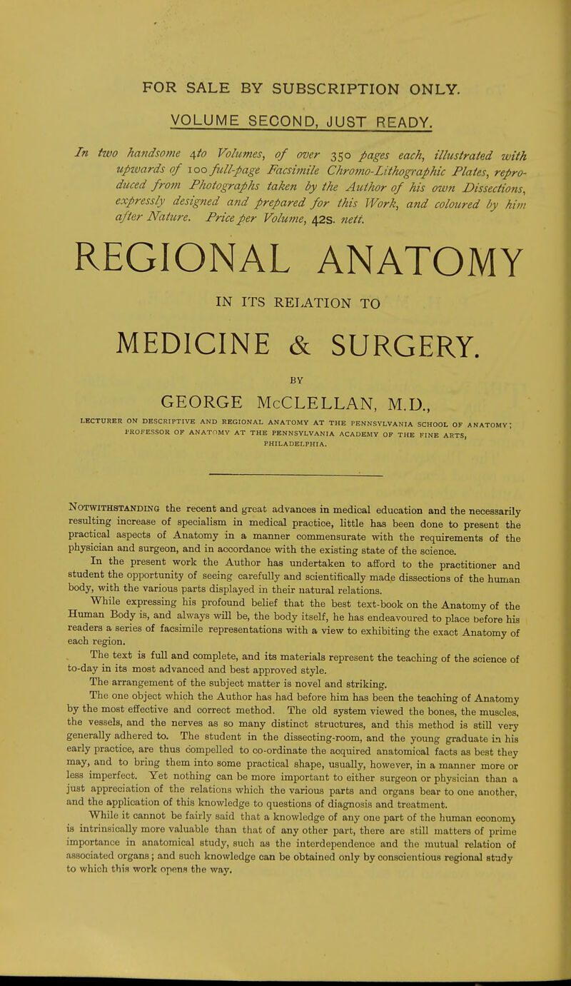 VOLUME SECOND. JUST READY. In two hafidsome \to Volumes, of over 350 pages each, illustrated with upivards of \oo full-page Facsimile Chro7?io-Lithogi-aphic Plates, repro- duced from Photographs taken by the Author of his own Dissections, expressly designed and prepared for this Work, and coloured by him after Natiire. Price per Volufne, 42s. nett REGIONAL ANATOMY IN ITS RELATION TO MEDICINE & SURGERY. BY GEORGE McCLELLAN, M.D., LECTURER ON DESCRIPTIVE AND REGIONAL ANATOMY AT THE PENNSYLVANIA SCHOOL OF ANATOMY; PROFESSOR OF ANATOMY AT THE PENNSYLVANIA ACADEMY OF THE FINE ARTS, PHILADELPHIA. Notwithstanding the recent and great advances in medical education and the necessarily resulting increase of specialism in medical practice, little has been done to present the practical aspects of Anatomy in a manner commensurate with the requirements of the physician and surgeon, and in accordance with the existing state of the science. In the present work the Author has undertaken to afford to the practitioner and student the opportunity of seeing carefully and scientifically made dissections of the human body, with the various parts displayed in their natural relations. While expressing his profound belief that the best text-book on the Anatomy of the Human Body is, and always will be, the body itself, he has endeavoured to place before his readers a series of facsimile representations with a view to exhibiting the exact Anatomy of each region. The text is full and complete, and its materials represent the teaching of the science of to-day in its most advanced and best approved style. The arrangement of the subject matter is novel and striking. The one object which the Author has had before him has been the teaching of Anatomy by the most effective and correct method. The old system viewed the bones, the muscles, the vessels, and the nerves as so many distinct structures, and this method is still very generally adhered to. The student in the dissecting-room, and the young graduate in his early practice, are thus compelled to co-ordinate the acquired anatomical facts as best they may, and to bring them into some practical shape, usually, however, in a manner more or less imperfect. Yet nothing can be more important to either surgeon or physician than a just appreciation of the relations which the various parts and organs bear to one another, and the application of this knowledge to questions of diagnosis and treatment. While it cannot be fairly said that a knowledge of any one part of the human economj is intrinsically more valuable than that of any other part, there are still matters of prime importance in anatomical study, such as the interdependence and the mutual relation of associated organs; and such knowledge can be obtained only by conscientious regional study to which this work opens the way.