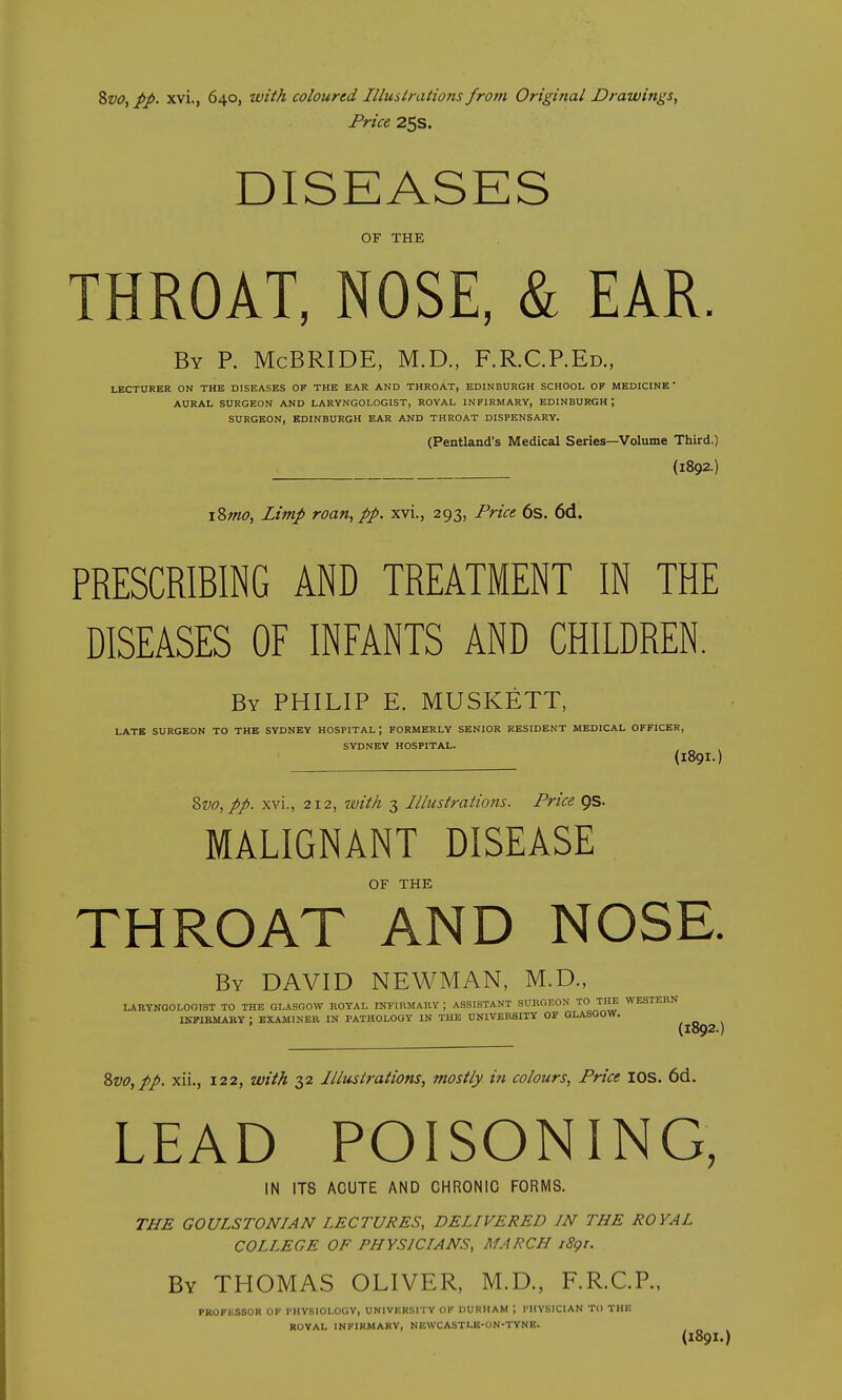 Svo, pp. xvi., 640, with coloured Illustrations from Original Drawings^ Price 25s. DISEASES OF THE THROAT, NOSE, & EAR. By p. McBRIDE, M.D., F.R.CP.Ed., LECTURER ON THE DISEASES OF THE EAR AND THROAT, EDINBURGH SCHOOL OF MEDICINE ' AURAL SURGEON AND LARYNGOLOGIST, ROYAL INFIRMARY, EDINBURGH ; SURGEON, EDINBURGH EAR AND THROAT DISPENSARY. (Pentland's Medical Series—Volume Third.) (1892.) i8w<?, Limp roan, pp. xvi., 293, Price 6s. 6d. PRESCRIBING AND TREATMENT IN THE DISEASES OF INFANTS AND CHILDREN. By PHILIP E. MUSKETT, LATE SURGEON TO THE SYDNEY HOSPITAL; FORMERLY SENIOR RESIDENT MEDICAL OFFICER, SYDNEY HOSPITAL. {1891.) Zvo,pp. xvi., 212, tvith 3 Illustrations. Price pS- MALIGNANT DISEASE OF THE THROAT AND NOSE. By DAVID NEWMAN, M.D., LARYNOOLOOIST TO THE GLASGOW ROYAL INFIRMARY ; ASSISTANT SUKOF.ON TO TM WESTERN IKPIBMARY : EXAMINER IN PATHOLOGY IN THE UNIVERSITY OF GLASGOW. (1892.) 2>vo,pp. xii., 122, with 32 Illustrations, mostly in colours, Price lOS. 6d. LEAD POISONING, IN ITS ACUTE AND CHRONIC FORMS. THE GOULSTONIAN LECTURES, DELIVERED IN THE ROYAL COLLEGE OF PHYSICIANS, MARCH iSgr. By THOMAS OLIVER, M.D., F.R.CP., PROFliSSOR OF PHYSIOLOGY, UNIVERSITY OF DURHAM ; PHYSICIAN TO THE ROYAL INFIRMARY, NEWCASTLE-ON-TYNE. (189I.)