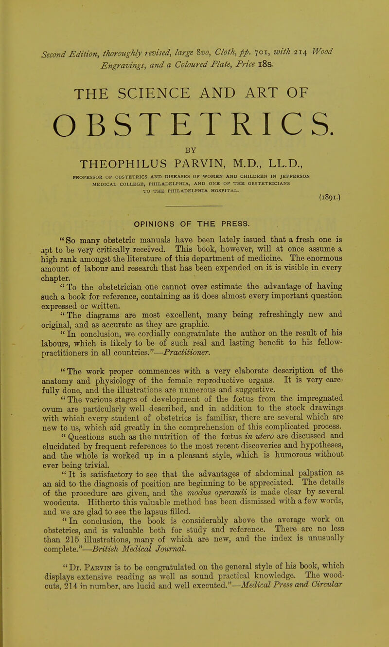 Second Edition, thoroughly revised, large 8w, Cloth, pp. 701, with 214 Wood Engravings, and a Coloured Plate, Price l8s. THE SCIENCE AND ART OF OBSTETRICS. BY THEOPHILUS PARVIN, M.D., LL.D., PROFESSOR OF OBSTETRICS AND DISEASES OF WOMEN AND CHILDREN IN JEFFERSON MEDICAL COLLEGE, PHILADELPHIA, AND ONE OF THE OBSTETRICIANS TO THE PHILADELPHIA HOSPITAL. (189I.) OPINIONS OF THE PRESS.  So many obstetric manuals have been lately issued that a fresh one is apt to be very critically received. This book, however, will at once assume a high rank amongst the literature of this department of medicine. The enormous amoimt of labour and research that has been expended on it is visible in every chapter.  To the obstetrician one cannot over estimate the advantage of having such a book for reference, containing as it does almost every important question expressed or written. The diagrams are most excellent, many being refreshingly new and original, and as accurate as they are graphic. *' In conclusion, we cordially congratulate the author on the result of his labours, which is likely to be of such real and lasting benefit to his fellow- practitioners in all countries.—Practitioner. The work proper commences with a very elaborate description of the anatomy and physiology of the female reproductive organs. It is very care- fully done, and the illustrations are numerous and suggestive.  The various stages of development of the foetus from the impregnated ovum are particularly weU described, and in addition to the stock drawings with which every student of obstetrics is familiar, there are several which are new to us, which aid greatly in the comprehension of this complicated process.  Questions such as the nutrition of the foetus in utero are discussed and elucidated by frequent references to the most recent discoveries and hypotheses, and the whole is worked up in a pleasant style, which is humorous without ever being trivial.  It is satisfactory to see that the advantages of abdominal palpation as an aid to the diagnosis of position are beginning to be appreciated. The details of the procedure are given, and the modus operandi is made clear by several woodcuts. Hitherto this valuable method has been dismissed with a few words, and we are glad to see the lapsus filled. In conclusion, the book is considerably above the average work on obstetrics, and is valuable both for study and reference. There _ are no less than 215 illustrations, many of which are new, and the index is unusually complete.—British Medical Journal. Dr. Pabvin is to be congratulated on the general style of his book, which displays extensive reading as well as sound practical knowledge. The wood- cuts, 214 in number, are lucid and well executed.—Medical Press and Circular